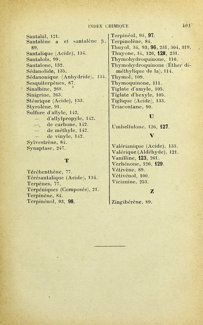 Santalal, 121. Santalène a et santalène p, 89. Santalique (Acide), 134. Santalols, 99. Santalone, 132. Sédanolide, 135. Sédanonique (Anhydride), 134. Sesquiterpènes, 87. Sinalbine, 268. Sinigrine, 263. Stéarique (Acide), 133. Styrolène, 91. Sulfure d’allyle, 142. — d’allylpropyle, 142. -—; de carbone, 142. — de méthyle, 142. — de vinyle, 142. Sylvestrène, 84. Synaptase, 247. T Térébenthène, 77. Térésantalique (Acide), 134. Terpènes, 77. Terpéniques (Composés), 21. Terpinène, 84. Terpinénol, 93, 98. Terpinéol, 93, 97. Terpinolène, 84. Thuyol, 34, 93, 96, 231, 304, 319. Thuyone, 34, 126, 128, 231. Thymohydroquinone, 110. Thymohydroquinone (Ether di- méthylique de la), 114. Thymol, 109. Thymoquinone, 111. Tiglate d’amyle, 105. Tiglate d’hexyle, 105. Tiglique (Acide), 133. Triacontane, 90. U Umbellulone, 126, 127. V Valérianique (Acide), 133. Valérique (Aldéhyde), 121. Vanilline, 123, 261. Verbénone, 126, 129. Vétivène, 89. Vétivénol, 100. Vicianine, 253. Z Zingibérène, 89.