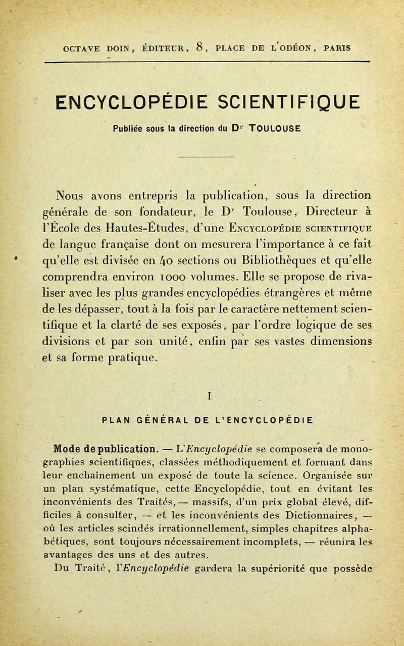 OCTAVE DOIN , ÉDITEUR, 8 , PLACE DE l’oDÉON , PARIS ENCYCLOPÉDIE SCIENTIFIQUE Publiée sous la direction du Dr TOULOUSE Nous avons entrepris la publication, sous la direction générale de son fondateur, le D' Toulouse,- Directeur à l’École des Hautes-Études, d’une Encyclopédie scientifique de langue française dont on mesurera l’importance à ce fait qu elle est divisée en l\o sections ou Bibliothèques et qu’elle comprendra environ 1000 volumes. Elle se propose de riva- liser avec les plus grandes encyclopédies étrangères et même de les dépasser, tout à la fois par le caractère nettement scien- tifique et la clarté de ses exposés, par l’ordre logique de ses divisions et par son unité, enfin par ses vastes dimensions et sa forme pratique. I PLAN GÉNÉRAL DE L’ENCYCLOPÉDIE Mode de publication. — L'Encyclopédie se composera de mono- graphies scientifiques, classées méthodiquement et formant dans leur enchaînement un exposé de toute la science. Organisée sur un plan systématique, cette Encyclopédie, tout en évitant les inconvénients des Traités,— massifs, d’un prix global élevé, dif- ficiles à consulter, — et les inconvénients des Dictionnaires, — où les articles scindés irrationnellement, simples chapitres alpha- bétiques, sont toujours nécessairement incomplets, — réunira les avantages des uns et des autres. Du Traité, YEncyclopédie gardera la supériorité que possède