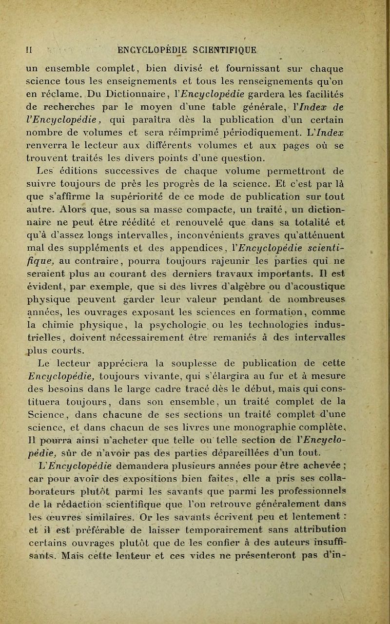 un ensemble complet, bien divisé et fournissant sur chaque science tous les enseignements et tous les renseignements qu’on en réclame. Du Dictionnaire, l'Encyclopédie gardera les facilités de recherches par le moyen d’une table générale, l'Index de l’Encyclopédie, qui paraîtra dès la publication d’un certain nombre de volumes et sera réimprimé périodiquement. L'Index renverra le lecteur aux différents volumes et aux pages où se trouvent traités les divers points d’une question. Les éditions successives de chaque volume permettront de suivre toujours de près les progrès de la science. Et c’est par là que s’affirme la supériorité de ce mode de publication sur tout autre. Alors que, sous sa masse compacte, un traité, un diction- naire ne peut être réédité et renouvelé que dans sa totalité et qu’à d’assez longs intervalles, inconvénients graves qu’atténuent mal des suppléments et des appendices, l'Encyclopédie scienti- fique, au contraire, pourra toujours rajeunir les parties qui ne seraient plus au courant des derniers travaux importants. Il est évident, par exemple, que si des livres d’algèbre ou d’acoustique physique peuvent garder leur valeur pendant de nombreuses années, les ouvrages exposant les sciences en formation, comme la chimie physique, la psychologie ou les technologies indus- trielles, doivent nécessairement être remaniés à des intervalles plus courts. Le lecteur appréciera la souplesse de publication de cette Encyclopédie, toujours vivante, qui s’élargira au fur et à mesure des besoins dans le large cadre tracé dès le début, mais qui cons- tituera toujours, dans son ensemble, un traité complet de la Science, dans chacune de ses sections un traité complet d'une science, et dans chacun de ses livres une monographie complète. Il pourra ainsi n’acheter que telle ou telle section de l'Encyclo- pédie, sûr de n’avoir pas des parties dépareillées d’un tout. h'Encyclopédie demandera plusieurs années pour être achevée ; car pour avoir des expositions bien faites, elle a pris ses colla- borateurs plutôt parmi les savants que parmi les professionnels de la rédaction scientifique que l’on retrouve généralement dans les oeuvres similaires. Or les savants écrivent peu et lentement : et il est préférable de laisser temporairement sans attribution certains ouvrages plutôt que de les confier à des auteurs insuffi- sants. Mais cette lenteur et ces vides ne présenteront pas d’in-