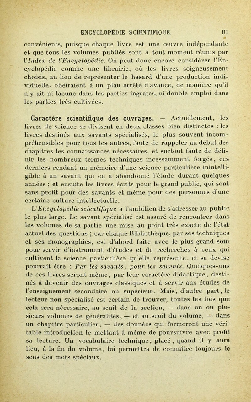 convénients, puisque chaque livre est une œuvre indépendante et que tous les volumes publiés sont à tout moment réunis par l'Index de l’Encyclopédie. On peut donc encore considérer l’En- cyclopédie comme une librairie, où les livres soigneusement choisis, au lieu de représenter le hasard d'une production indi- viduelle, obéiraient à un plan arrêté d’avance, de manière qu’il n’y ait ni lacune dans les parties ingrates, ni double emploi dans les parties très cultivées. Caractère scientifique des ouvrages. — Actuellement, les livres de science se divisent en deux classes bien distinctes : les livres destinés aux savants spécialisés, le plus souvent incom- préhensibles pour tous les autres, faute de rappeler au début des chapitres les connaissances nécessaires, et surtout faute de défi- nir les nombreux termes techniques incessamment forgés, ces derniers rendant un mémoire d’une science particulière inintelli- gible à un savant qui en a abandonné l’étude durant quelques années ; et ensuite les livres écrits pour le grand public, qui sont sans profit pour des savants et même pour des personnes d’une certaine culture intellectuelle. L'Encyclopédie scientifique a l’ambition de s’adresser au public le plus large. Le savant spécialisé est assuré de rencontrer dans les volumes de sa partie une mise au point très exacte de l’état actuel des questions ; car chaque Bibliothèque, par ses techniques et ses monographies, est d’abord faite avec le plus grand soin pour servir d'instrument d’études et de recherches à ceux qui cultivent la science particulière qu’elle représente, et sa devise pourrait être : Par les savants, pour les savants. Quelques-uns de ces livres seront même, par leur caractère didactique, desti- nés à devenir des ouvrages classiques et à servir aux études de l’enseignement secondaire ou supérieur. Mais, d’autre part, le lecteur non spécialisé est certain de trouver, toutes les fois que cela sera nécessaire, au seuil de la section, — dans un ou plu- sieurs volumes de généralités, — et au seuil du volume, — dans un chapitre particulier, — des données qui formeront une véri- table introduction le mettant à même de poursuivre avec profit sa lecture. Un vocabulaire technique, placé , quand il y aura lieu, à la fin du volume, lui permettra de connaître toujours le sens des mots spéciaux.