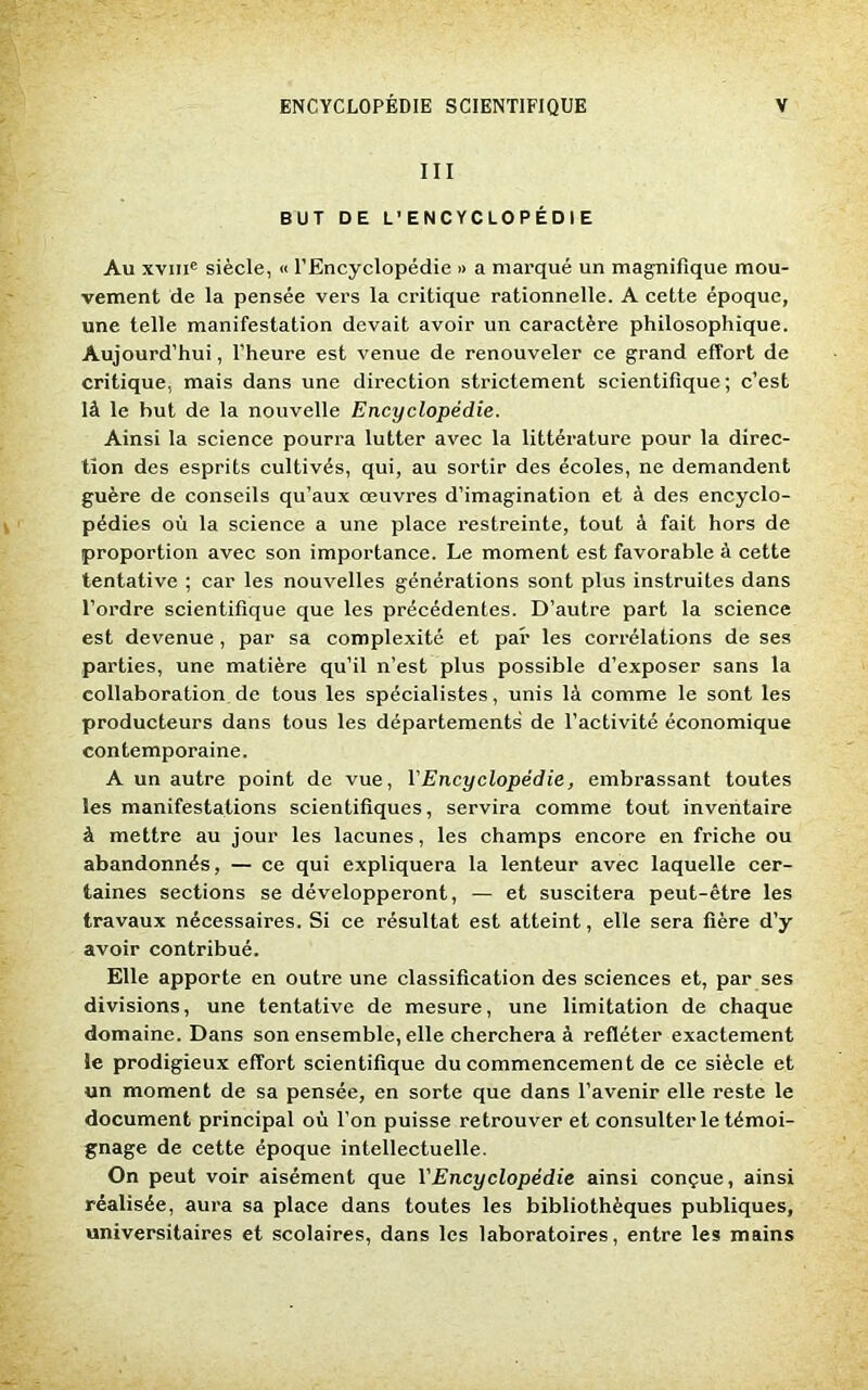 III BUT DE L’ENCYCLOPÉDIE Au xviiic siècle, « l’Encyclopédie » a marqué un magnifique mou- vement de la pensée vers la critique rationnelle. A cette époque, une telle manifestation devait avoir un caractère philosophique. Aujourd’hui, l’heure est venue de renouveler ce grand effort de critique, mais dans une direction strictement scientifique; c’est là le but de la nouvelle Encyclopédie. Ainsi la science pourra lutter avec la littérature pour la direc- tion des esprits cultivés, qui, au sortir des écoles, ne demandent guère de conseils qu’aux œuvres d’imagination et à des encyclo- pédies où la science a une place restreinte, tout à fait hors de proportion avec son importance. Le moment est favorable à cette tentative ; car les nouvelles générations sont plus instruites dans l’ordre scientifique que les précédentes. D’autre part la science est devenue, par sa complexité et par les corrélations de ses parties, une matière qu’il n’est plus possible d’exposer sans la collaboration de tous les spécialistes, unis là comme le sont les producteurs dans tous les départements de l’activité économique contemporaine. A un autre point de vue, Y Encyclopédie, embrassant toutes les manifestations scientifiques, servira comme tout inventaire à mettre au jour les lacunes, les champs encore en friche ou abandonnés, — ce qui expliquera la lenteur avec laquelle cer- taines sections se développeront, — et suscitera peut-être les travaux nécessaires. Si ce résultat est atteint, elle sera fière d’y avoir contribué. Elle apporte en outre une classification des sciences et, par ses divisions, une tentative de mesure, une limitation de chaque domaine. Dans son ensemble, elle cherchera à refléter exactement le prodigieux effort scientifique du commencement de ce siècle et un moment de sa pensée, en sorte que dans l’avenir elle reste le document principal où l’on puisse retrouver et consulter le témoi- gnage de cette époque intellectuelle. On peut voir aisément que Y Encyclopédie ainsi conçue, ainsi réalisée, aura sa place dans toutes les bibliothèques publiques, universitaires et scolaires, dans les laboratoires, entre les mains