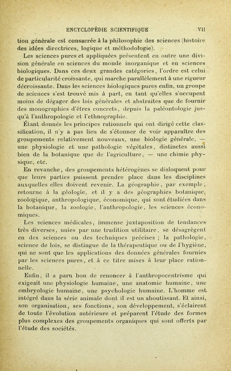 tiou générale est consacrée à la philosophie des sciences (histoire des idées directrices, logique et méthodologie). Les sciences pures et appliquées présentent en outre une divi- sion générale en sciences du monde inorganique et en sciences biologiques. Dans ces deux grandes catégories, l’ordre est celui de particularité croissante, qui marche parallèlement à une rigueur décroissante. Dans les sciences biologiques pures enfin, un groupe de sciences s’est trouvé mis à part, en tant qu'elles s’occupent moins de dégager des lois générales et abstraites que de fournir des monographies d’êtres concrets, depuis la paléontologie jus- qu’à l’anthropologie et l’ethnographie. Etant donnés les principes rationnels qui ont dirigé cette clas- sification, il n’y a pas lieu de s’étonner de voir apparaître des groupements relativement nouveaux, une biologie générale, — une physiologie et une pathologie végétales, distinctes aussi bien de la botanique que de l’agriculture, — une chimie phy- sique, etc. En revanche, des groupements hétérogènes se disloquent pour que leurs parties puissent prendre place dans les disciplines auxquelles elles doivent revenir. La géographie, par exemple, retourne à la géologie, et il y a des géographies botanique, zoologique, anthropologique, économique, qui sont étudiées dans la botanique, la zoologie, l’anthropologie, les sciences écono- miques. Les sciences médicales, immense juxtaposition de tendances très diverses, unies par une tradition utilitaire, se désagrègent en des sciences ou des techniques précises ; la pathologie, science de lois, se distingue de la thérapeutique ou de l’hygiène, qui ne sont que les applications des données générales fournies par les sciences pures, et à ce titre mises à leur place ration- nelle. Enfin, il a paru bon de renoncer à l'anthropocentrisme qui exigeait une physiologie humaine, une anatomie humaine, une embryologie humaine, une psychologie humaine. L’homme est intégré dans la série animale dont il est un aboutissant. Et ainsi, son organisation, ses fonctions, son développement, s’éclairent de toute l’évolution antérieure et préparent l’étude des formes plus complexes des groupements organiques qui sont offerts par l’étude des sociétés.