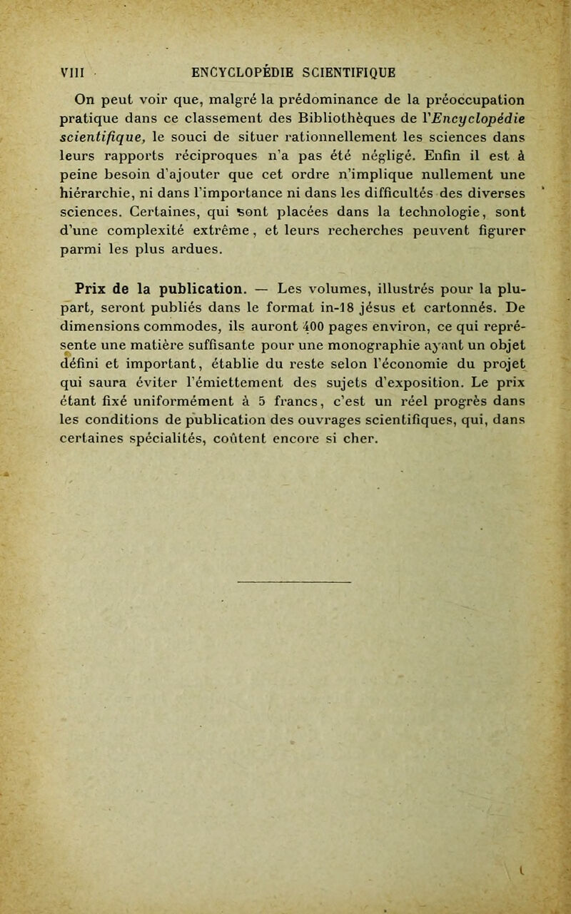 On peut voir que, malgré la prédominance de la préoccupation pratique dans ce classement des Bibliothèques de l'Encyclopédie scientifique, le souci de situer rationnellement les sciences dans leurs rapports réciproques n’a pas été négligé. Enfin il est à peine besoin d’ajouter que cet ordre n’implique nullement une hiérarchie, ni dans l’importance ni dans les difficultés des diverses sciences. Certaines, qui sont placées dans la technologie, sont d’une complexité extrême , et leurs recherches peuvent figurer parmi les plus ardues. Prix de la publication. — Les volumes, illustrés pour la plu- part, seront publiés dans le format in-18 jésus et cartonnés. De dimensions commodes, ils auront 400 pages environ, ce qui repré- sente une matière suffisante pour une monographie ayant un objet défini et important, établie du reste selon l’économie du projet qui saura éviter l’émiettement des sujets d’exposition. Le prix étant fixé uniformément à 5 francs, c’est un réel progrès dans les conditions de publication des ouvrages scientifiques, qui, dans certaines spécialités, coûtent encore si cher. t
