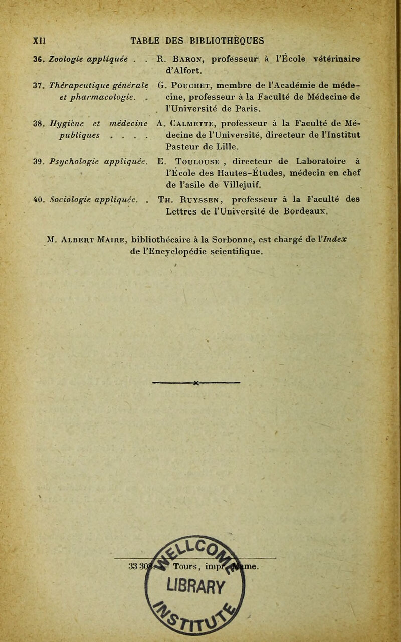 36. Zoologie appliquée . R. Baron, professeur à l’Ecole vétérinaire d’Alfort. 37. Thérapeutique générale: G. Pouciiet, membre de l’Académie de méde- et pharmacologie. . cine, professeur à la Faculté de Médecine de l’Université de Paris. 38. Hygiène et médecine publiques . . . . A. Calmette, professeur à la Faculté de Mé- decine de l’Université, directeur de l’Institut Pasteur de Lille. 39. Psychologie appliquée. E. Toulouse , directeur de Laboratoire à l’École des Hautes-Études, médecin en chef de l’asile de Villejuif. 40. Sociologie appliquée. . Th. Ruyssen, professeur à la Faculté des Lettres de l’Université de Bordeaux. M. Albert Maire, bibliothécaire à la Sorbonne, est chargé de VIndex de l’Encyclopédie scientifique.