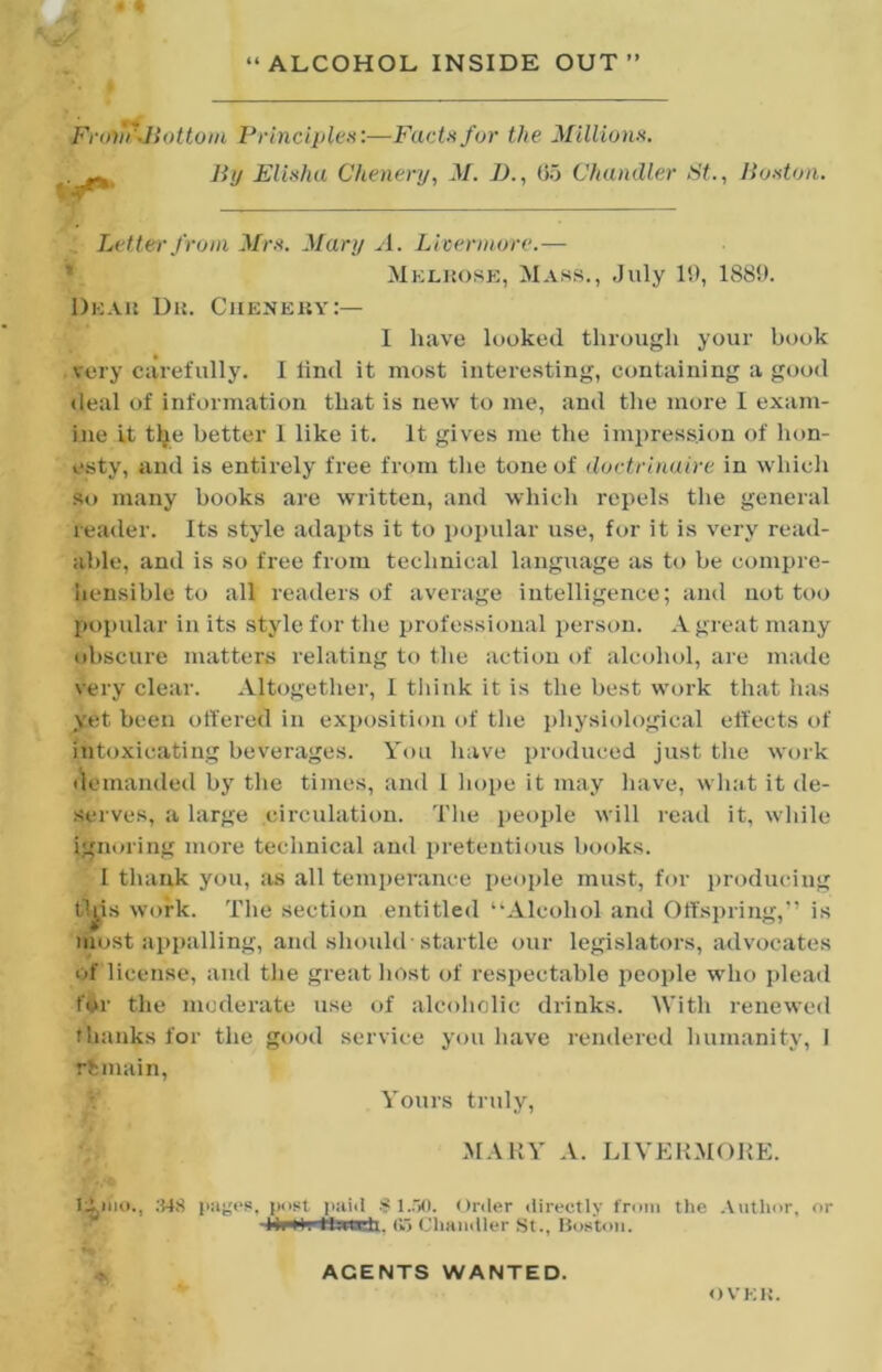 Frovi'Jiottom Principles:—Facts for the Millions. , By Elisha Chenery, M. 2)., (55 Chandler St., Boston. . Letter from Mrs. Mary A. Licermore.— ’ Melkosk, Mass., July 19, 1889. Deau Du. Cueneuy:— I have looked through your book very carefully. 1 lind it most interesting, containing a good deal of information that is new to me, and the more I exam- ine it t^e better 1 like it. It gives me the impression of hon- esty, and is entirely free from the tone of doctrinaire in which so many books are written, and which repels the general reader. Its style adapts it to poi)ular use, for it is very read- able, and is so free from technical language as to be compre- hensible to all readers of average intelligence; and not too pt)pidar in its style for the professional person. A great many obscure matters relating to the action of alcohol, are ma<le very clear. Altogether, 1 tliink it is the best work that has yet been otfered in exposition of the physiological elfects of intoxicating beverages. You have produced just the work ikunanded by the times, and 1 liope it may have, wliat it de- serves, a large circulation. Tlie i)eople will read it, while ignoring more technical and pretentious books. I thank you, as all temperance people must, for producing tl^is work. The section entitled “Alcohol and Offspring,” is most appalling, and should-startle our legislators, advocates of license, and the great liost of respectable people who plead f$r the moderate use of alcoholic drinks. AVith renewed thanks for the good service you have rendered humanity, I remain. Yours truly, MAHY A. LIVERMOKE. .‘US post lyiiil 8 Order directly from tlie Author, or (Vi Cliaiidler St., Boston. AGENTS WANTED. OVEU.