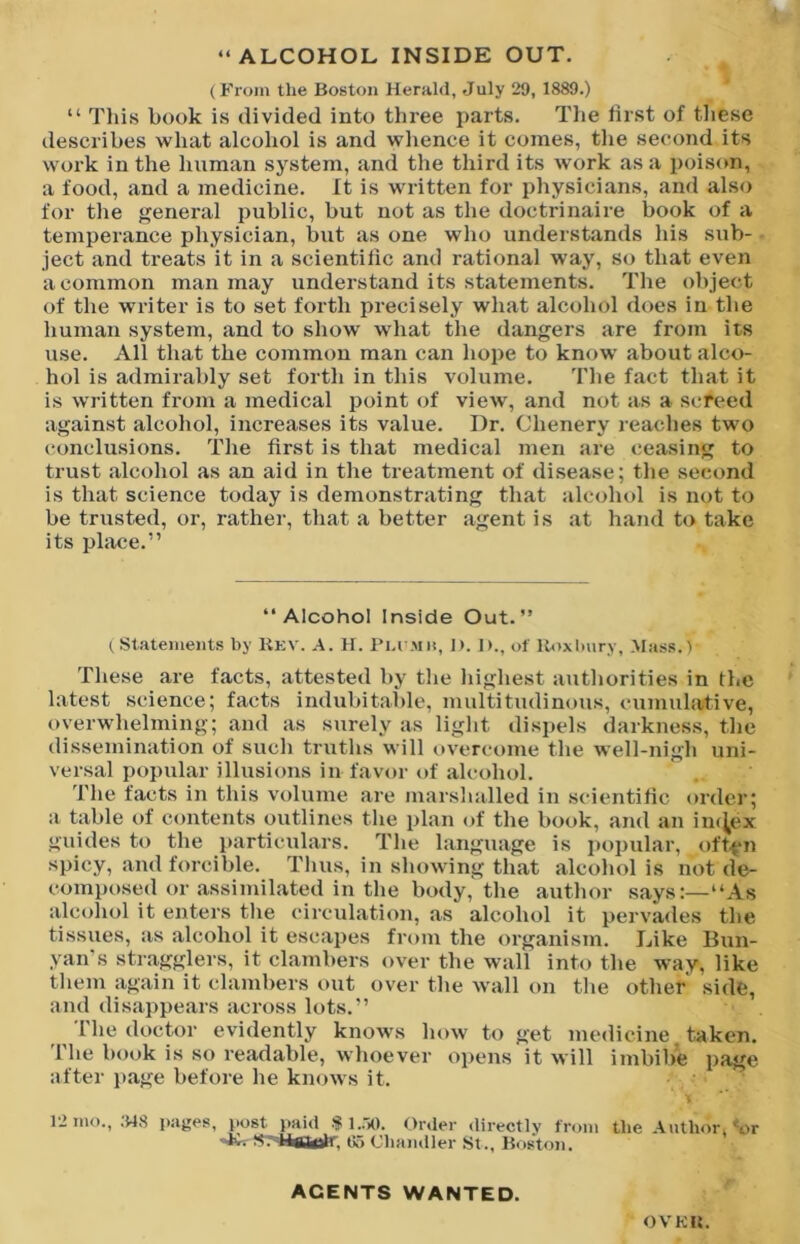 (From the Boston Herald, July 29, 1889.) “ This book is divided into three parts. Tlie lirst of these describes what alcohol is and whence it comes, tlie second its work in the human system, and the third its work as a poisim, a food, and a medicine. It is written for physicians, and also for the general public, but not as the doctrinaire book of a temperance physician, but as one who understands his sub- ject and treats it in a scientilic and rational way, so that even a common man may understand its statements. The ohject of the writer is to set forth precisely what alcohol does in the human system, and to show’ w’hat the dangers are from its use. All that the common man can hope to know’ about alco- hol is admirably set forth in this volume. The fact that it is written from a medical point of view, and not as a screed against alcohol, increases its value. Dr. Chenery readies two conclusions. The first is that medical men are ceasing to trust alcohol as an aid in the treatment of di.sease; the second is that science today is demonstrating that alcohol is not to be trusted, or, rather, that a better agent is at hand to take its place.” “Alcohol Inside Out.” ( Statements by Rkv. A. H. Pi.i'Mit, J>. 1)., of lloxlmry. Mass.) These are facts, attested hy tlie liigliest authorities in the latest science; facts indubitable, multitudinous, cumulative, overw'helming; and as surely as light dispels darkness, tlie dissemination of such truths will overcome the w’ell-nigh uni- versal popular illusions in favor of alcohol. The facts in this volume are marshalled in scientilic order; a table of contents outlines the plan of the book, and an im^ex guides to the particulars. The language is jiopular, oft.^n spicy, and forcible. Thus, in showing that alcohol is not de- composed or assimilated in the body, the author says:—“As alcohol it enters the circulation, as alcohol it pervades the tissues, as alcohol it escapes from the organism. Like Bun- yan’s stragglers, it clambers over the wall into the way, like them again it clambers out over the w’all on the other side, and disappears across lots.” 1 he doctor evidently know’s how to get medicine taken. 1 he book is so readable, whoever opens it will imbibe page after page before he knows it. 12 mo., .548 pages, post paid •'? Order directlv from tlie Author, *or Chandler St., Boston. AGENTS WANTED. OVKB.