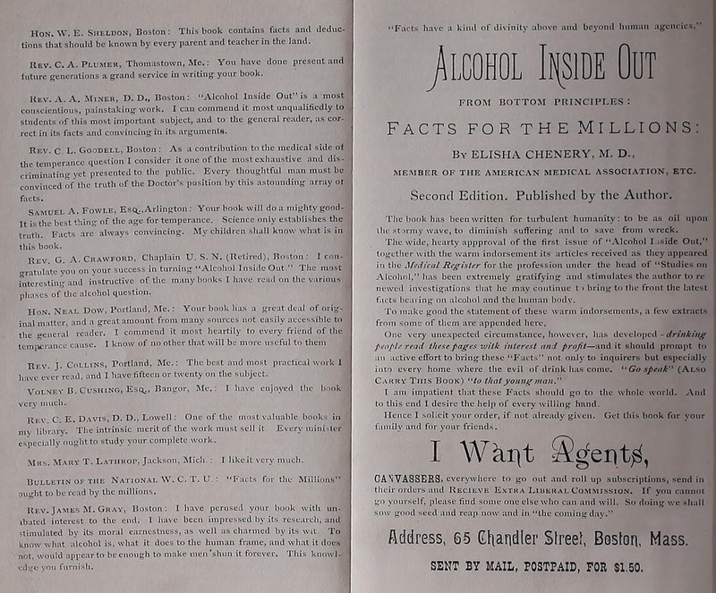 Hon. W. E. Sheldon, Boston: This book contains facts and deduc-^ tions that should be known by every parent and teacher in the land. Rev. C. A. Plumer, Thomastown, Me.; You have done present and iuture generations a grand service in writing your book. Rev. v\. A. Miner, U. D., Boston: Alcohol Inside Out” is a most conscientious, painstaking work. I can commend it most unqualifiedly to students of this most important subject, and to the general reader, as cor- rect in its facts and convincing in its arguments. Rev. C L. Goodell, Boston : As a contribution to the medical side of the temperance question I consider it one of the most exhaustive and dis- criminating yet presented to the public. Every thoughtful man must be convinced of the truth of the Doctor’s position by this astounding array ot facts. Samuel A. Fowle, EsQj,Arlington : Your book will do a mighty good- It'is the best thing of the age for temperance. Science only establishes the truth. Facts are always convincing. My children shall know what is in this book. Rev. G. a. Crawford, Chaplain U. S. N. (Retired), Boston: I con- gralulate you on your success in turning Alcohol Inside Out ” The most interesting and instructive of the many books I have read on the various phases of the alcohol question. HoN. Neal Dow, Portland, Me.: Your book has a great deal of orig- inal matter, and a great amount from many sources not easily accessible to the general reader. I commend it most heartily to every friend of the tcmiitrancc cause. 1 know of no other that will be more useful to them Rev. J. Collins, Portland, Me.: The best and mo.st practical work 1 have ever read, and I have fifteen or twenty on the subjeet. VoLNEY B.Cushing, Esq,, Bangor, Me.: I have enjoyed the hnnk very much. Rev C E. Davis, D. D., Lowell: One of the most valuable books in my libraiy. The intrinsic merit of the work must sell it Every inini-li r especially ought to study your complete work. Mas. Mary T. Latiirop, Jackson, Mich.: I likeit very much. Bulletin OF THE National W. C. T. U. : Facts for the Millions” ou«-ht to be read by the millions. Uf.v. James M. Gray, Boston; I have perused your book with un- ibated interest to the end. 1 have been impressed by its researcii. ami stimulated by its moral earnestness, as well as charmed by its wit. To know wliat alcohol is, what it does to the human frame, and what it does not, would appear to he enough to make men‘shun it forever. This knowl- edge you furnish. Facts have a kind of divinity above and beyond human agencies.” jLCOHOL It[SlDE OUT FROM BOTTOM PRINCIPLES: Facts for the Millions: By ELISHA CHENERY, M. D., MEMBER OF THE AMERICAN MEDICAL ASSOCIATION, ETC. vSecond Edition. Published by the Author. The book has been written for turbulent humanity: to be as oil upon ihe stormy wave, to diminish suffering and to save from wreck. The wide, hearty appproval of the first issue of Alcohol I.iside Out,” togetiicr with the warm indorsement its articles received as they appeared in the for the profession under the head of Studies on Alcohol,” has been extremely gratifying and stimulates the author to re- newed investigations that he may coutUuie t i bring to the front the latest facts bearing on alcohol and the human bodv. To make good tiie statement of these warm itidorsemenLs, a few extracls from some of them are appended here. One very une.xpecteri circumstance, however, has develojied - drinking people rrad these pages wilk interest and profit—and it should promjit to an active effort to bring these Facts” not only to inquirers but especially into every home where the evil of drink has come. ■Go speak (Also Carry This Book) to that young man. [ am impatient that these Facts should go to the whole world. And to this end I desire the helj) of every willing hand. Ilcncc I .solicit your order, if not already given. Get this bonk for your tainily and ftir your friends. I Wkijt CANVASSERS, everywhere to go out and roll up subscriptions, send in their oiders smd Recieve Extra I^mERAt, Commission. If you cannot go yourself, please find some one else who can and will. So doing we shall sow good seed aud reap now and in ‘The coming dav.” Address, 65 Chandler Streel, Boston, Mass. SENT BY MAIL, POSTPAID, FOR $1.50.