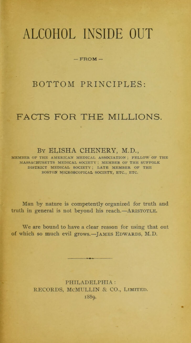ALCOHOL INSIDE OUT — FROM — BOTTOM PRINCIPLES: FACTS FOR THE MILLIONS. By ELISHA CHENERY, M.D., MEMBER OF THE AMERICAN MEDICAL ASSOCIATION ; FELLOW OF THE MASSACHUSETTS MEDICAL SOCIETY ; MEMBER OF THE SUFFOLK DISTRICT MEDICAL SOCIETY ; LATE MEMBER OF THE BOSTON MICROSCOPICAL SOCIETY, ETC., ETC. Man by nature is competently organized for truth and truth in general is not beyond his reach.—Aristotle. We are bound to have a clear reason for using that out of which so much evil grows.—James Edwards, M.D. PHILADELPHIA : RECORDS, McMI^LLIN & CO., Limited. 1S89.