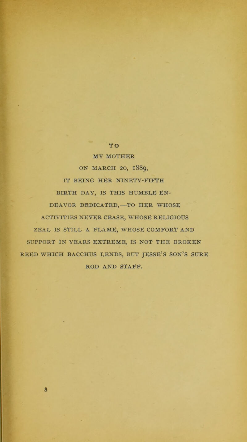 TO MY MOTHER ON MARCH 20, 1889, IT BEING HER ninety-fifth BIRTH DAY, IS THIS HUMBDE EN- DEAVOR DEDICATED,—TO HER WHOSE ACTIVITIES NEVER CEASE, WHOSE RELIGIOUS ZEAL IS STILL A FLAME, WHOSE COMFORT AND SUPPORT IN YEARS EXTREME, IS NOT THE BROKEN REED WHICH BACCHUS LENDS, BUT JESSE’S SON’S SURE ROD AND STAFF.