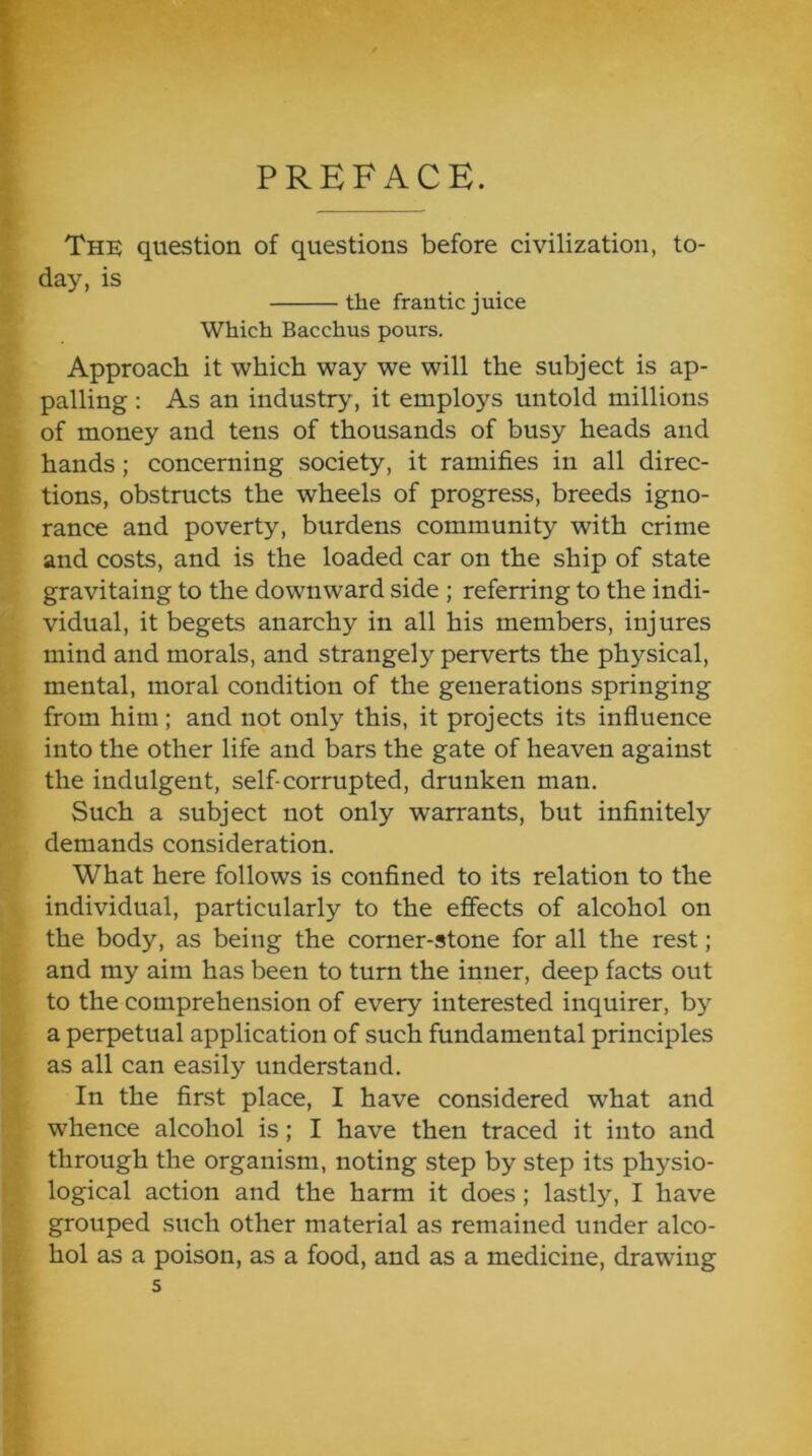PREFACE. The question of questions before civilization, to- day, is the frantic juice Which Bacchus pours. Approach it which way we will the subject is ap- palling ; As an industry, it employs untold millions of money and tens of thousands of busy heads and hands; concerning society, it ramifies in all direc- tions, obstructs the wheels of progress, breeds igno- rance and poverty, burdens community with crime and costs, and is the loaded car on the ship of state gravitaing to the downward side ; referring to the indi- vidual, it begets anarchy in all his members, injures mind and morals, and strangely perverts the physical, mental, moral condition of the generations springing from him; and not only this, it projects its influence into the other life and bars the gate of heaven against the indulgent, self-corrupted, drunken man. Such a subject not only warrants, but infinitely demands consideration. What here follows is confined to its relation to the individual, particularly to the effects of alcohol on the body, as being the corner-stone for all the rest; and my aim has been to turn the inner, deep facts out to the comprehension of every interested inquirer, by a perpetual application of such fundamental principles as all can easily understand. In the first place, I have considered what and whence alcohol is; I have then traced it into and through the organism, noting step by step its physio- logical action and the harm it does; lastly, I have grouped such other material as remained under alco- hol as a poison, as a food, and as a medicine, drawing