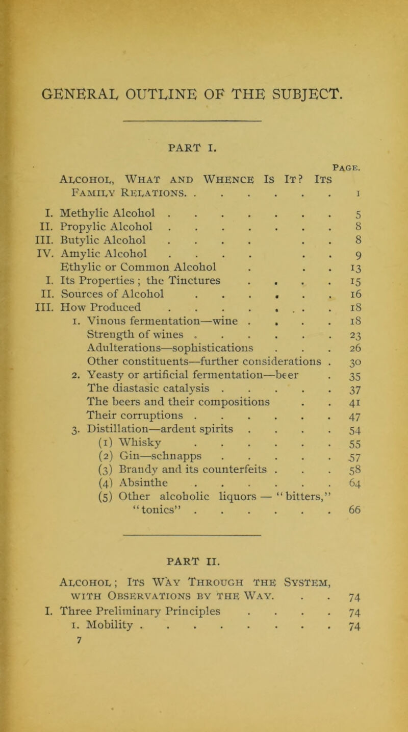 GENERAL OUTLINE OF THE SUBJECT. PART I. Page. AlcohoIv, What and Whence Is It? Its Famiev Relations i I. Methylic Alcohol 5 II. Propylic Alcohol 8 III. Butylic Alcohol .... . . 8 IV. Amylic Alcohol .... . . 9 Ethylic or Common Alcohol . . . 13 I. Its Properties; the Tinctures .... 15 II. Sources of Alcohol ...... 16 III. How Produced .18 1. Vinous fermentation—wine . . . . iS Strength of wines 23 Adulterations—sophistications ... 26 Other constituents—further considerations . 30 2. Yeasty or artificial fermentation—beer . 35 The diastasic catalysis 37 The beers and their compositions . . 41 Their corruptions 47 3. Distillation—ardent spirits .... 54 (1) Whisky 55 (2) Gin—schnapps 37 (3) Brandy and its counterfeits ... 58 (4) Absinthe 64 (5) Other alcoholic liquors — “bitters,” “tonics” 66 PART II. Alcohol ; Its Way Through the System, WITH Observations by the Way. . . 74 I. Three Preliminary Principles .... 74 I. Mobility 74