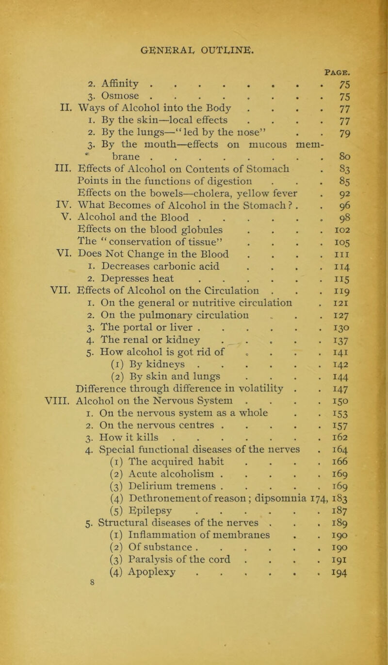 II. mem III. IV. V. VI. VII. 1. 2. 3- 4- 5- 2. 3- 4- (2) (3) (4) (5) Epilepsy . . . . 5. Structural diseases of the nerves . (1) Inflammatiou of membranes (2) Of substance. . . . (3) Paralysis of the cord (4) Apoplexy . . , . Page. 75 2. Affinity 3. Osmose Ways of Alcohol into the Body 1. By the skin—local effects 2. By the lungs—“led by the nose” 3. By the mouth—effects on mucous ' braue Effects of Alcohol on Contents of {Stomach Points in the functions of digestion Effects on the bowels—cholera, yellow feve What Becomes of Alcohol in the Stomach ? Alcohol and the Blood . Effects on the blood globules The “conservation of tissue” Does Not Change in the Blood 1. Decreases carbonic acid 2. Depresses heat Effects of Alcohol on the Circulation On the general or nutritive circulation On the pulmonary circulation The portal or liver .... The renal or kidney . . How alcohol is got rid of (1) By kidneys .... (2) By skin and lungs Difference through difference in volatility VIII. Alcohol on the Nervous System . I. On the nervous system as a whole On the nervous centres . How it kills ..... Special functional diseases of the nerves (i) The acquired habit Acute alcoholism . Delirium tremens . Dethronement of reason ; dipsomnia 174, 183 187 75 77 77 79 80 S3 85 92 96 98 102 105 III 114 115 119 121 127 130 137 141 142 144 147 150 153 157 162 164 166 169 169 189 190 190 191 194