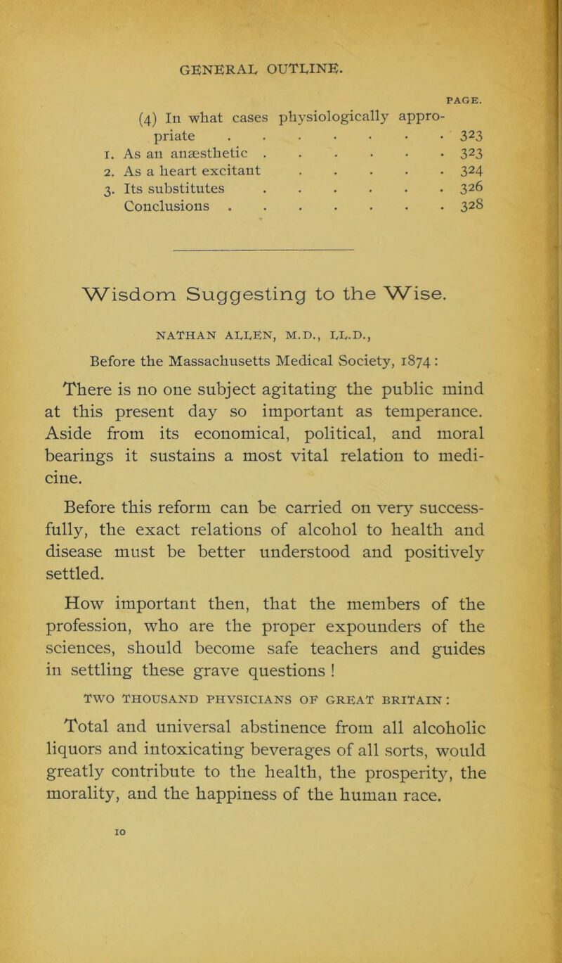 PAGE. (4) In what cases physiologically appro priate 1. As an anaesthetic . 2. As a heart excitant 3. Its substitutes 323 323 324 326 328 Conclusions . Wisdom Suggesting to the Wise. NATHAN ALLEN, M.D., LL.D., Before the Massachusetts Medical Society, 1874: There is no one subject agitating the public mind at this present day so important as temperance. Aside from its economical, political, and moral bearings it sustains a most vital relation to medi- cine. Before this reform can be carried on very success- fully, the exact relations of alcohol to health and disease must be better understood and positively settled. How important then, that the members of the profession, who are the proper expounders of the sciences, should become safe teachers and guides in settling these grave questions ! TWO THOUSAND PHYSICIANS OF GREAT BRITAIN: Total and universal abstinence from all alcoholic liquors and intoxicating beverages of all sorts, would greatly contribute to the health, the prosperity, the morality, and the happiness of the human race.