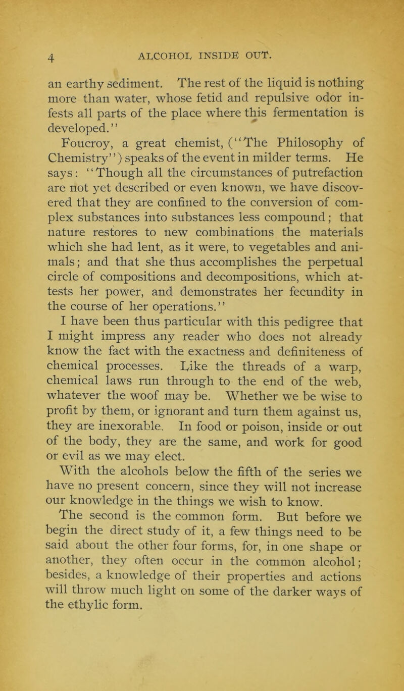 an earthy sediment. The rest of the liquid is nothing more than water, whose fetid and repulsive odor in- fests all parts of the place where this fermentation is developed.” Foucroy, a great chemist, (“The Philosophy of Chemistry’ ’) speaks of the event in milder terms. He says: ‘ ‘ Though all the circumstances of putrefaction are not yet described or even known, we have discov- ered that they are confined to the conversion of com- plex substances into substances less compound; that nature restores to new combinations the materials which she had lent, as it were, to vegetables and ani- mals ; and that she thus accomplishes the perpetual circle of compositions and decompositions, which at- tests her power, and demonstrates her fecundity in the course of her operations.” I have been thus particular with this pedigree that I might impress any reader who does not already know the fact with the exactness and definiteness of chemical processes. Like the threads of a warp, chemical laws run through to the end of the web, whatever the woof may be. Whether we be wise to profit by them, or ignorant and turn them against us, they are inexorable. In food or poison, inside or out of the body, they are the same, and work for good or evil as we may elect. With the alcohols below the fifth of the series we have no present concern, since they will not increase our knowledge in the things we wish to know. The second is the common form. But before we begin the direct study of it, a few things need to be said about the other four forms, for, in one shape or another, they often occur in the common alcohol; besides, a knowledge of their properties and actions will throw much light on some of the darker ways of the ethylic form.