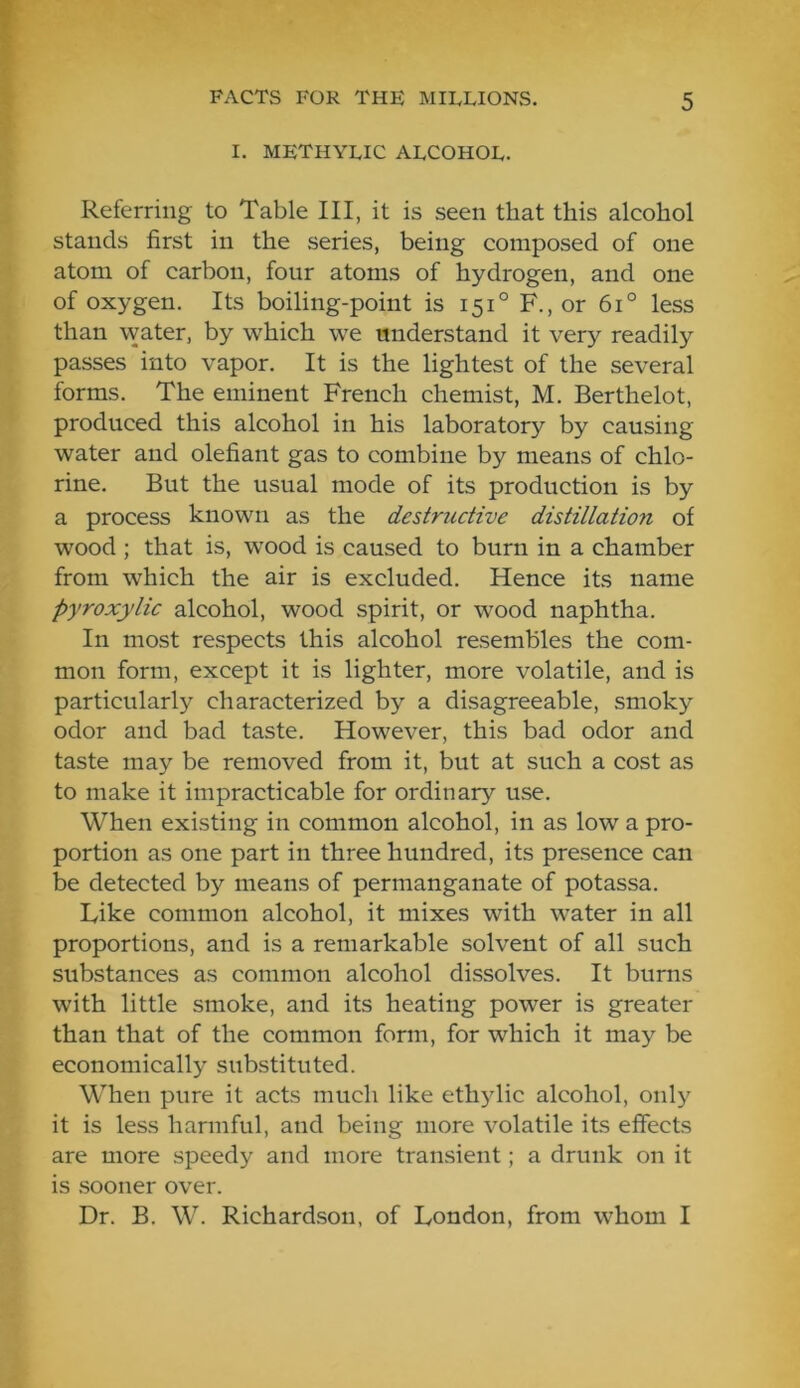 I. METHYLIC ALCOHOL. Referring to Table III, it is seen that this alcohol stands first in the series, being composed of one atom of carbon, four atoms of hydrogen, and one of oxygen. Its boiling-point is 151° F., or 6i° less than water, by which we understand it very readily passes into vapor. It is the lightest of the several forms. The eminent French chemist, M. Berthelot, produced this alcohol in his laboratory by causing water and olefiant gas to combine by means of chlo- rine. But the usual mode of its production is by a process known as the destructive distillation of wood ; that is, w’ood is caused to burn in a chamber from which the air is excluded. Hence its name Pyroxylic alcohol, wood spirit, or wood naphtha. In most respects this alcohol resembles the com- mon form, except it is lighter, more volatile, and is particularly characterized by a disagreeable, smoky odor and bad taste. However, this bad odor and taste may be removed from it, but at such a cost as to make it impracticable for ordinary use. When existing in common alcohol, in as low a pro- portion as one part in three hundred, its presence can be detected by means of permanganate of potassa. Like common alcohol, it mixes with water in all proportions, and is a remarkable solvent of all such substances as common alcohol dissolves. It burns with little smoke, and its heating power is greater than that of the common form, for which it may be economically substituted. When pure it acts much like ethylic alcohol, only it is less harmful, and being more volatile its effects are more speedy and more transient; a drunk on it is .sooner over. Dr. B. W. Richard.son, of London, from whom I