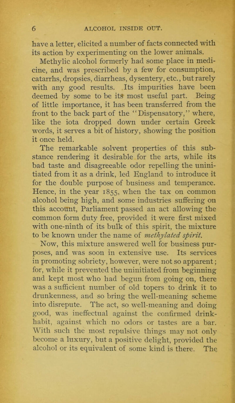 have a letter, elicited a number of facts connected with its action by experimenting on the lower animals. Methylic alcohol formerly had some place in medi- cine, and was prescribed by a few for consumption, catarrhs, dropsies, diarrheas, dysentery, etc., but rarely with any good results. Its impurities have been deemed by some to be its most useful part. Being of little importance, it has been transferred from the front to the back part of the “Dispensatory,” where, like the iota dropped down under certain Greek words, it serves a bit of history, showing the position it once held. The remarkable solvent properties of this sub- stance rendering it desirable for the arts, while its bad taste and disagreeable odor repelling the unini- tiated from it as a drink, led England to introduce it for the double purpose of business and temperance. Hence, in the year 1855, when the tax on common alcohol being high, and some industries suffering on this account. Parliament passed an act allowing the common form duty free, provided it w'ere first mixed with one-ninth of its bulk of this spirit, the mixture to be known under the name of methylated spirit. Now, this mixture answered well for business pur- poses, and w'as soon in extensive use. Its services in promoting sobriety, however, were not so apparent; for, while it prevented the uninitiated from beginning and kept most who had begun from going on, there was a sufficient number of old topers to drink it to drunkenness, and so bring the well-meaning scheme into disrepute. The act, so well-meaning and doing good, was ineffectual against the confirmed drink- habit, against which no odors or tastes are a bar. With such the most repulsive things ma}’^ not only become a luxury, but a positive delight, provided the alcohol or its equivalent of some kind is there. The