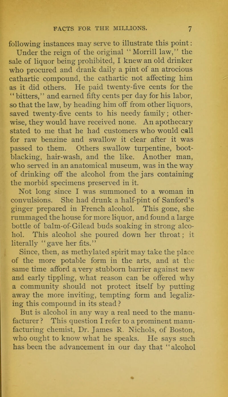 following instances may serve to illustrate this point: Under the reign of the original “ Morrill law,” the sale of liquor being prohibited, I knew an old drinker who procured and drank daily a pint of an atrocious cathartic compound, the cathartic not affecting him as it did others. He paid twenty-five cents for the ‘ ‘ bitters, ’ ’ and earned fifty cents per day for his labor, so that the law, by heading him off from other liquors, saved twenty-five cents to his needy family; other- wise, they would have received none. An apothecary stated to me that he had customers who would call for raw benzine and swallow it clear after it was passed to them. Others swallow turpentine, boot- blacking, hair-wash, and the like. Another man, who serv'ed in an anatomical museum, was in the way of drinking off the alcohol from the jars containing the morbid specimens preserved in it. Not long since I was summoned to a woman in convulsions. She had drunk a half-pint of Sanford’s ginger prepared in French alcohol. This gone, she rummaged the house for more liquor, and found a large bottle of balm-of-Gilead buds soaking in strong alco- hol. This alcohol she poured down her throat; it literally ‘ ‘ gave her fits. ’ ’ Since, then, as methylated spirit may take the place of the more potable form in the arts, and at the same time afford a very stubborn barrier against new and early tippling, what reason can be offered why a community should not protect itself by putting away the more inviting, tempting form and legaliz- ing this compound in its stead ? But is alcohol in any way a real need to the manu- facturer ? This question I refer to a prominent manu- facturing chemist. Dr. James R. Nichols, of Boston, who ought to know what he speaks. He says such has been the advancement in our day that ‘ ‘ alcohol