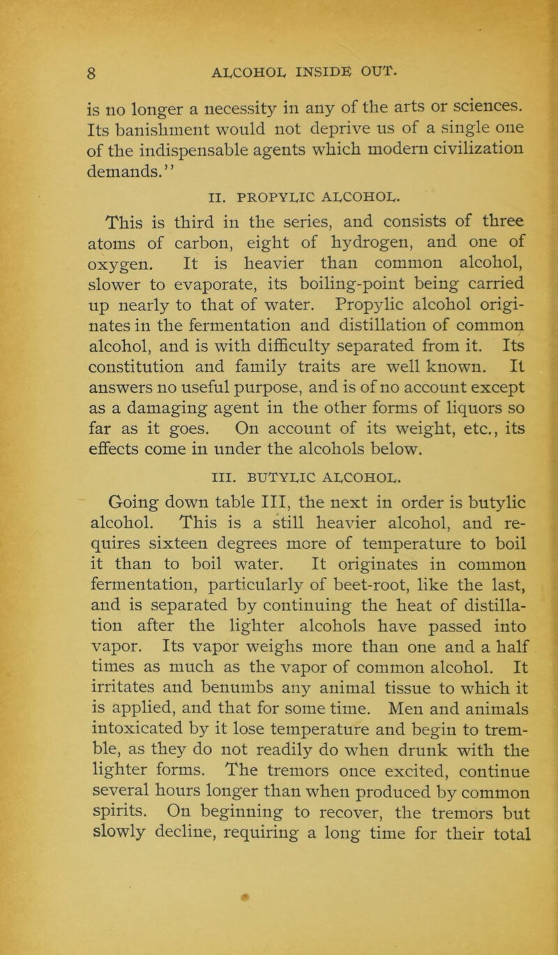 is no longer a necessity in any of the arts or sciences. Its banishment would not deprive us of a single one of the indispensable agents which modern civilization demands. ’ ’ II. PROPYLIC ALCOHOL. This is third in the series, and consists of three atoms of carbon, eight of hydrogen, and one of oxygen. It is heavier than common alcohol, slower to evaporate, its boiling-point being carried up nearly to that of water. Propylic alcohol origi- nates in the fermentation and distillation of common alcohol, and is with difficulty separated from it. Its constitution and family traits are well known. It answers no useful purpose, and is of no account except as a damaging agent in the other forms of liquors so far as it goes. On account of its weight, etc., its effects come in under the alcohols below. III. BUTYLIC ALCOHOL. Going down table III, the next in order is butylic alcohol. This is a still heavier alcohol, and re- quires sixteen degrees more of temperature to boil it than to boil water. It originates in common fermentation, particularly of beet-root, like the last, and is separated by continuing the heat of distilla- tion after the lighter alcohols have passed into vapor. Its vapor weighs more than one and a half times as much as the vapor of common alcohol. It irritates and benumbs any animal tissue to which it is applied, and that for some time. Men and animals intoxicated by it lose temperature and begin to trem- ble, as they do not readily do when drunk with the lighter forms. The tremors once excited, continue several hours longer than when produced by common spirits. On beginning to recover, the tremors but slowly decline, requiring a long time for their total