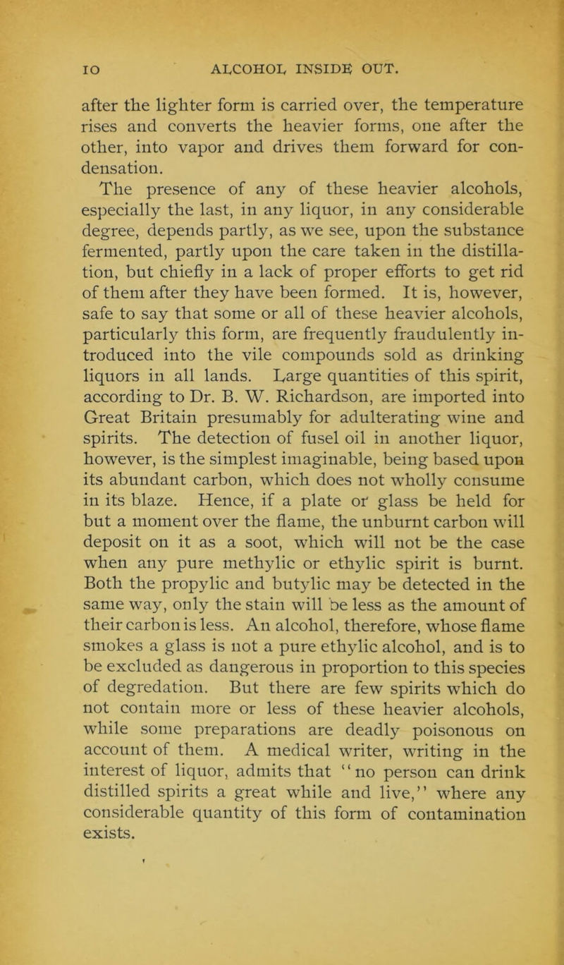 after the lighter form is carried over, the temperature rises and converts the heavier forms, one after the other, into vapor and drives them forward for con- densation. The presence of any of these heavier alcohols, especially the last, in any liquor, in any considerable degree, depends partly, as we see, upon the substance fermented, partly upon the care taken in the distilla- tion, but chiefly in a lack of proper efforts to get rid of them after they have been formed. It is, however, safe to say that some or all of these heavier alcohols, particularly this form, are frequently fraudulently in- troduced into the vile compounds sold as drinking liquors in all lands. Large quantities of this spirit, according to Dr. B. W. Richardson, are imported into Great Britain presumably for adulterating wine and spirits. The detection of fusel oil in another liquor, however, is the simplest imaginable, being based upon its abundant carbon, which does not wholly consume in its blaze. Hence, if a plate or glass be held for but a moment over the flame, the unburnt carbon will deposit on it as a soot, which will not be the case when any pure methylic or ethylic spirit is burnt. Both the propylic and but3dic may be detected in the same way, only the stain will be less as the amount of their carbon is less. An alcohol, therefore, whose flame smokes a glass is not a pure ethylic alcohol, and is to be excluded as dangerous in proportion to this species of degredation. But there are few spirits which do not contain more or less of these heavier alcohols, while some preparations are deadly poisonous on account of them. A medical writer, writing in the interest of liquor, admits that “no person can drink distilled spirits a great while and live,” where any considerable quantity of this form of contamination exists.
