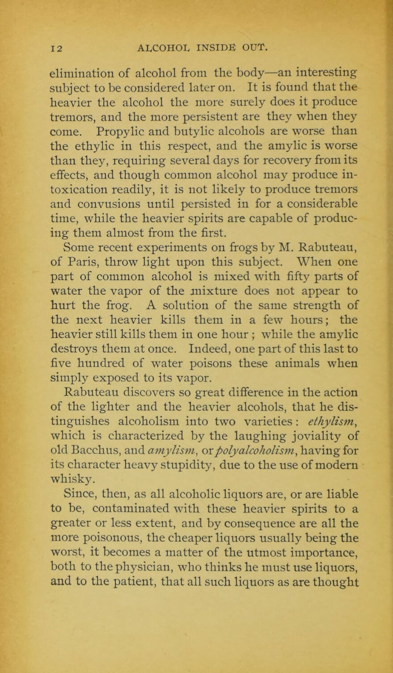 elimination of alcohol from the body—an interesting subject to be considered later on. It is found that the heavier the alcohol the more surely does it produce tremors, and the more persistent are they when they come. Propylic and butylic alcohols are worse than the ethylic in this respect, and the amylic is worse than they, requiring several days for recovery from its effects, and though common alcohol may produce in- toxication readily, it is not likely to produce tremors and convusions until persisted in for a considerable time, while the heavier spirits are capable of produc- ing them almost from the first. Some recent experiments on frogs by M. Rabuteau, of Paris, throw light upon this subject. When one part of common alcohol is mixed with fifty parts of water the vapor of the mixture does not appear to hurt the frog. A solution of the same strength of the next heavier kills them in a few hours; the heavier still kills them in one hour ; while the amylic destroys them at once. Indeed, one part of this last to five hundred of water poisons these animals when simply exposed to its vapor. Rabuteau discovers so great difference in the action of the lighter and the heavier alcohols, that he dis- tinguishes alcoholism into two varieties : ethylism, which is characterized by the laughing joviality of old Bacchus, and mnylism, or poly alcoholism^ having for its character heavy stupidity, due to the use of modern whisky. Since, then, as all alcoholic liquors are, or are liable to be, contaminated with these heavier spirits to a greater or less extent, and by consequence are all the more poisonous, the cheaper liquors usually being the worst, it becomes a matter of the utmost importance, both to the physician, who thinks he must use liquors, and to the patient, that all such liquors as are thought