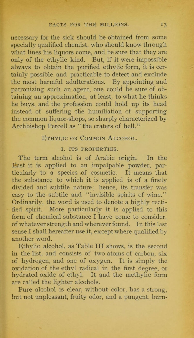necessary for the sick should be obtained from some specially qualified chemist, who should know through what lines his liquors come, and be sure that they are only of the ethylic kind. But, if it were impossible always to obtain the purified ethylic form, it is cer- tainly possible and practicable to detect and exclude the most harmful adulterations. By appointing and patronizing such an agent, one could be sure of ob- taining an approximation, at least, to what he thinks he buys, and the profession could hold up its head instead of suffering the humiliation of supporting the common liquor-shops, so sharply characterized by Archbishop Percell as “the craters of hell.” Ethylic or Common Alcohol. I. ITS properties. The term alcohol is of Arabic origin. In the East it is applied to an impalpable powder, par- ticularly to a species .of cosmetic. It means that the substance to which it is applied is of a finely divided and subtile nature; hence, its transfer was easy to the subtile and “invisible spirits of wine.” Ordinarily, the word is used to denote a highly recti- fied spirit. More particularly it is applied to this form of chemical substance I have come to consider, of whatever strength and wherever found. In this last sense I shall hereafter use it, except where qualified by another word. Ethylic alcohol, as Table III shows, is the second in the list, and consists of two atoms of carbon, six of hydrogen, and one of oxygen. It is simply the oxidation of the ethyl radical in the first degree, or hydrated oxide of ethyl. It and the methylic form are called the lighter alcohols. Pure alcohol is clear, without color, has a strong, but not unpleasant, fruity odor, and a pungent, burn-