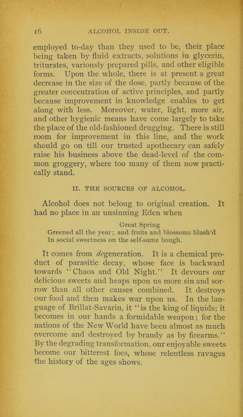 / 16 AIvCOHOL insidp: out. employed to-day than they used to be, their place being taken by fluid extracts, solutions in glycerin, triturates, variously prepared pills, and other eligible forms. Upon the whole, there is at present a great decrease in the size of the dose, partly because of the greater concentration of active principles, and partly because improvement in knowledge enables to get along with less. Moreover, water, light, more air, and other hygienic means have come largely to take the place of the old-fashioned drugging. There is still room for improvement in this line, and the work should go on till our trusted apothecary can safely raise his business above the dead-level of the com- mon groggery, where too many of them now practi- cally stand. II. THE SOURCES OF ALCOHOL. Alcohol does not belong to original creation. It had no place in an unsinning Eden when Great Spring Greened all the year; and fruits and blossoms blush’d In social sweetness on the self-same bough. It comes from i/^generation. It is a chemical pro- duct of parasitic decay, whose face is backward towards ‘ ‘ Chaos and Old Night. ’ ’ It devours our delicious sweets and heaps upon us more sin and sor- row than all other causes combined. It destroys our food and then makes war upon us. In the lan- guage of Brillat-Savarin, it “is the king of liquids; it becomes in our hands a formidable weapon; for the nations of the New World have been almost as much overcome and destroyed by brandy as by firearms.” By the degrading transformation, our enjoyable sweets become our bitterest foes, whose relentless ravages the history of the ages shows.