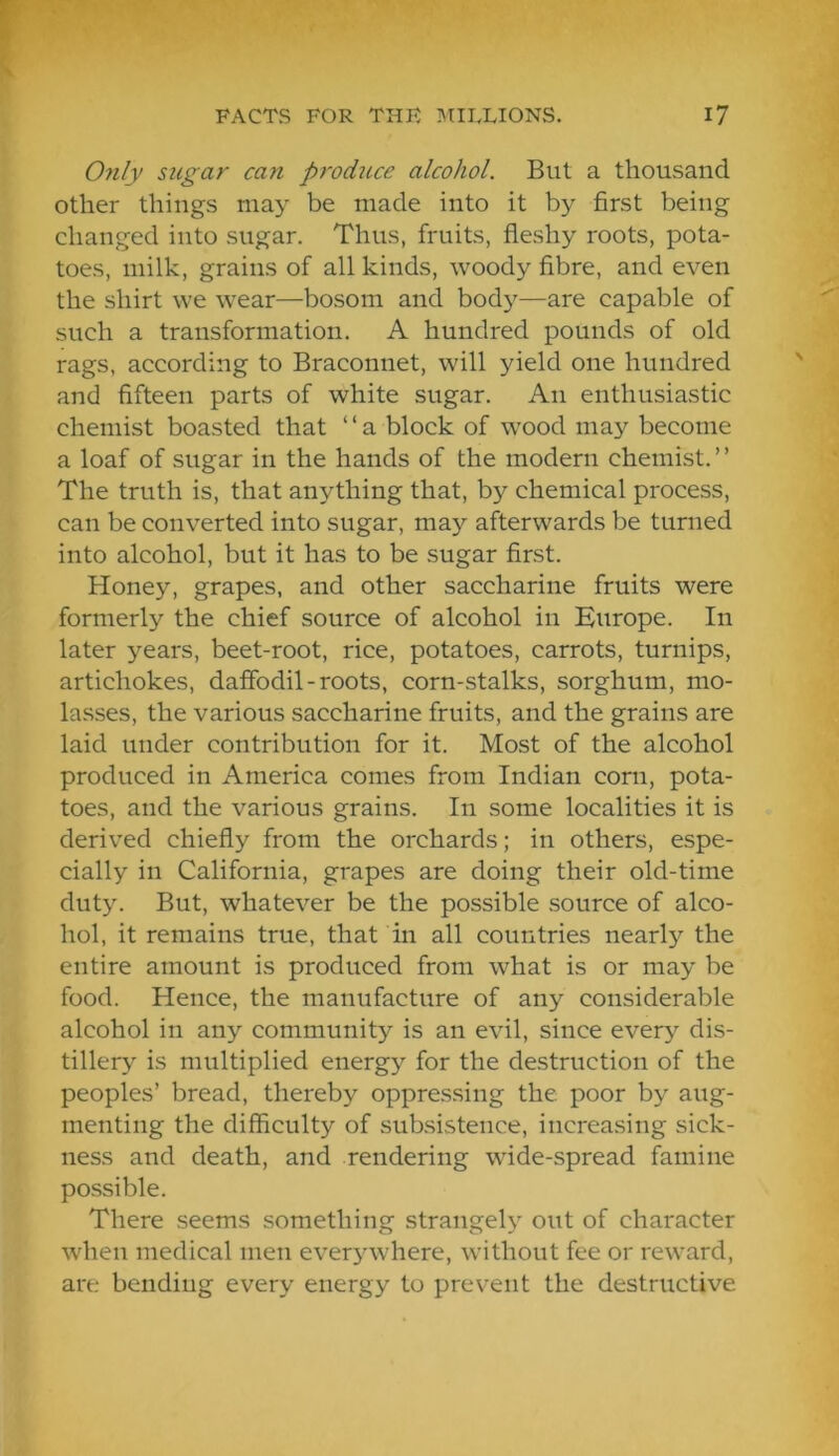 Only sugar can proditce alcohol. But a thousand other things may be made into it by first being changed into sugar. Thus, fruits, fleshy roots, pota- toes, milk, grains of all kinds, woody fibre, and even the shirt we wear—bosom and bod}—are capable of such a transformation. A hundred pounds of old rags, according to Braconnet, will yield one hundred and fifteen parts of white sugar. An enthusiastic chemist boasted that “a block of wood may become a loaf of sugar in the hands of the modern chemist. ’ ’ The truth is, that anything that, by chemical process, can be converted into sugar, may afterwards be turned into alcohol, but it has to be sugar first. Honey, grapes, and other saccharine fruits were formerly the chief source of alcohol in Europe. In later years, beet-root, rice, potatoes, carrots, turnips, artichokes, daffodil - roots, corn-stalks, sorghum, mo- lasses, the various saccharine fruits, and the grains are laid under contribution for it. Most of the alcohol produced in America comes from Indian corn, pota- toes, and the various grains. In some localities it is derived chiefly from the orchards; in others, espe- cially in California, grapes are doing their old-time duty. But, whatever be the possible source of alco- hol, it remains true, that in all countries nearly the entire amount is produced from what is or may be food. Hence, the manufacture of any considerable alcohol in any community is an evil, since ever} dis- tillery is multiplied energy for the destruction of the peoples’ bread, thereby oppressing the poor by aug- menting the difficulty of subsistence, increasing sick- ness and death, and rendering wide-spread famine possible. There seems something strangely out of character when medical men everywhere, without fee or reward, are bending every energy to prevent the destructive