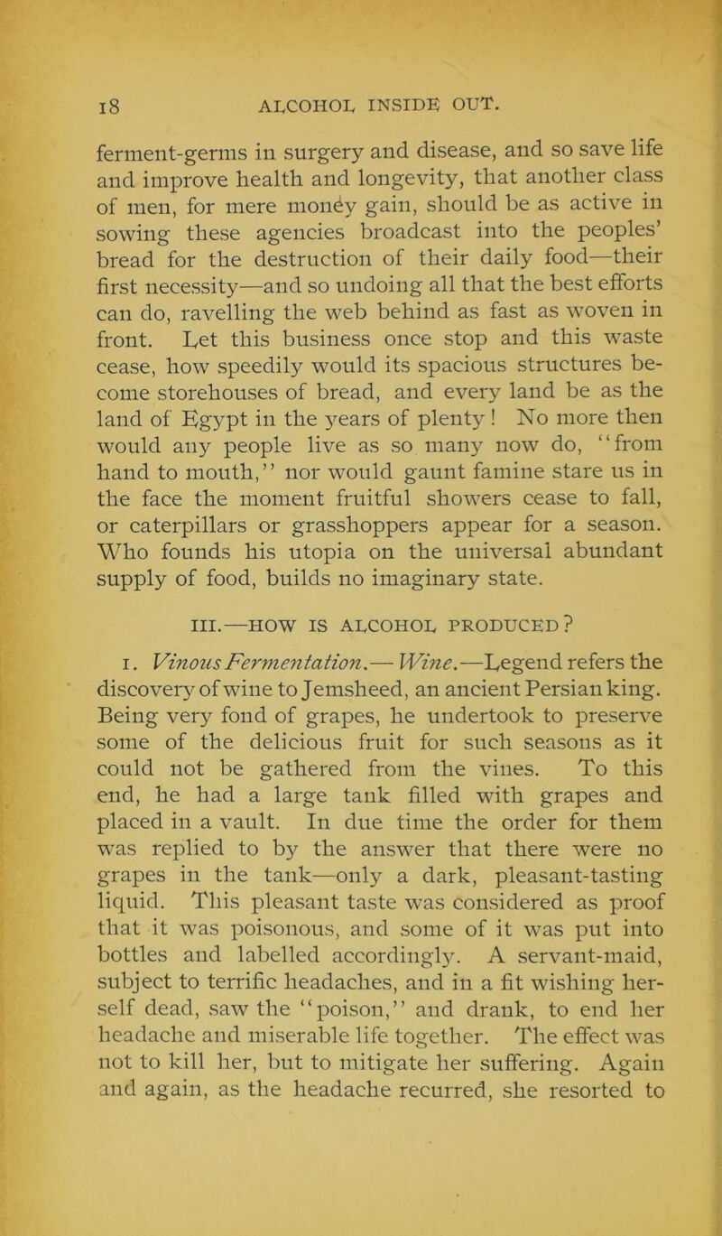 ferment-germs in surgery and disease, and so save life and improve health and longevity, that another class of men, for mere money gain, should be as active in sowing these agencies broadcast into the peoples’ bread for the destruction of their daily food—their first necessity—and so undoing all that the best efforts can do, ravelling the web behind as fast as woven in front. Let this business once stop and this waste cease, how speedily would its spacious structures be- come storehouses of bread, and every land be as the land of Egypt in the 3^ears of plenty ! No more then would any people live as so many now do, “from hand to mouth,” nor would gaunt famine stare us in the face the moment fruitful showers cease to fall, or caterpillars or grasshoppers appear for a season. Who founds his utopia on the universal abundant supply of food, builds no imaginary state. III.—HOW IS ALCOHOL PRODUCED? I. Vinous Fermentation.— Wine.—Legend refers the discovery of wine to Jemsheed, an ancient Persian king. Being very fond of grapes, he undertook to preserve some of the delicious fruit for such seasons as it could not be gathered from the vines. To this end, he had a large tank filled with grapes and placed in a vault. In due time the order for them was replied to by the answer that there were no grapes in the tank—only a dark, pleasant-tasting liquid. This pleasant taste was considered as proof that it was poisonous, and some of it was put into bottles and labelled accordingly. A servant-maid, subject to terrific headaches, and in a fit wishing her- self dead, .saw the “poison,” and drank, to end her headache and miserable life together. The effect was not to kill her, but to mitigate her suffering. Again and again, as the headache recurred, she resorted to