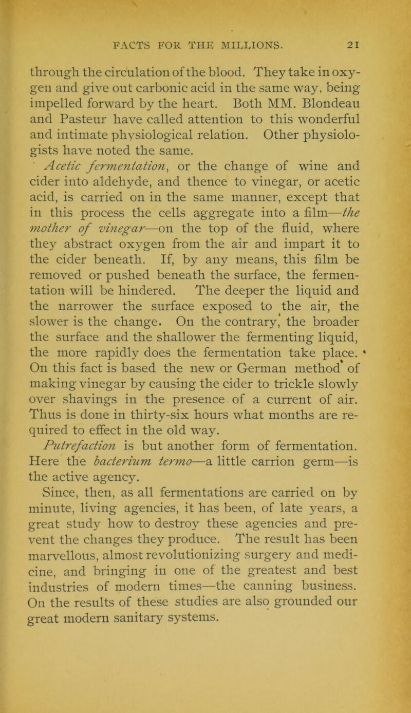 through the circulation of the blood. They take in oxy- gen and give out carbonic acid in the same way, being impelled forward by the heart. Both MM. Blondeau and Pasteur have called attention to this wonderful and intimate physiological relation. Other physiolo- gists have noted the same. Acetic fermentation, or the change of wine and cider into aldehyde, and thence to vinegar, or acetic acid, is carried on in the same manner, except that in this proce.ss the cells aggregate into a film—the mother of vinegar—on the top of the fluid, where they abstract oxygen from the air and impart it to the cider beneath. If, by any means, this film be removed or pushed beneath the surface, the fermen- tation will be hindered. The deeper the liquid and the narrower the surface exposed to the air, the slower is the change. On the contrary, the broader the surface and the shallower the fermenting liquid, the more rapidly does the fermentation take place. • On this fact is based the new or German method of making vinegar by causing the cider to trickle slowly over shavings in the presence of a current of air. Thus is done in thirty-six hours what months are re- quired to effect in the old way. Putrefaction is but another form of fermentation. Here the bacterium te7nno—a little carrion germ—is the active agency. Since, then, as all fermentations are carried on by minute, living agencies, it has been, of late years, a great study how to destroy these agencies and pre- vent the changes they produce. The result has been marvellous, almost revolutionizing surgery and medi- cine, and bringing in one of the greatest and best industries of modern times—the canning business. On the results of these studies are also grounded our great modern sanitary systems.