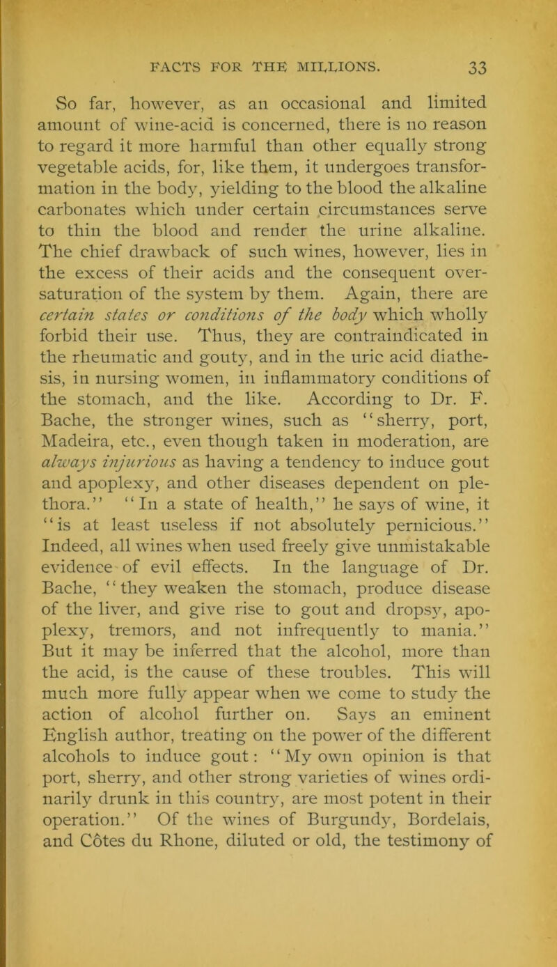 So far, however, as an occasional and limited amount of wine-acid is concerned, there is no reason to regard it more harmful than other equally strong vegetable acids, for, like them, it undergoes transfor- mation in the body, yielding to the blood the alkaline carbonates which under certain .circumstances serve to thin the blood and render the urine alkaline. The chief drawback of such wines, however, lies in the excess of their acids and the consequent over- saturation of the system by them. Again, there are certain states or conditions of the body which wholly forbid their use. Thus, they are contraindicated in the rheumatic and gouty, and in the uric acid diathe- sis, in nursing women, in inflammatory conditions of the stomach, and the like. According to Dr. F. Bache, the stronger wines, such as “sherry, port, Madeira, etc., even though taken in moderation, are always injurious as having a tendency to induce gout and apoplexjL and other diseases dependent on ple- thora.” “In a state of health,” he says of wine, it “is at least useless if not absolutely pernicious.” Indeed, all wines when used freely give unmistakable evidence of evil effects. In the language of Dr. Bache, “ they weaken the stomach, produce disease of the liver, and give rise to gout and drops}q apo- plexy, tremors, and not infrequently to mania.” But it may be inferred that the alcohol, more than the acid, is the cause of these troubles. This will much more fully appear when we come to study the action of alcohol further on. Says an eminent English author, treating on the power of the different alcohols to induce gout: “My own opinion is that port, sherry, and other strong varieties of wines ordi- narily drunk in this country, are most potent in their operation.” Of the wines of Burgund)^ Bordelais, and C6tes du Rhone, diluted or old, the testimony of