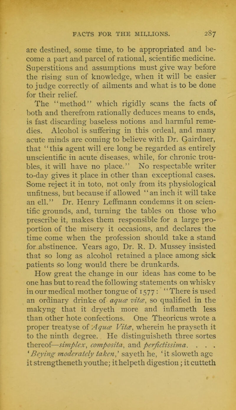 are destined, some time, to be appropriated and be- come a part and parcel of rational, scientific medicine. Superstitions and assumptions must give way before the rising sun of knowledge, when it will be easier to j udge correctly of ailments and what is to be done for their relief. The “method” which rigidly scans the facts of both and therefrom rationally deduces means to ends, is fast discarding baseless notions and harmful reme- dies. Alcohol is suffering in this ordeal, and many acute minds are coming to believe with Dr. Gairdner, that ‘ ‘ this agent will ere long be regarded as entirely unscientific in acute diseases, while, for chronic trou- bles, it will have no place.” No respectable writer to-day gives it place in other than exceptional cases. Some reject it in toto, not only from its physiological unfitness, but because if allowed “an inch it will take an ell.” Dr. Henry Lefimann condemns it on scien- tific grounds, and, turning the tables on those who prescribe it, makes them responsible for a large pro- portion of the misery it occasions, and declares the time come when the profession should take a stand for abstinence. Years ago. Dr. R. D. Mussey insisted that so long as alcohol retained a place among sick patients So long would there be drunkards. How great the change in our ideas has come to be one has but to read the following statements on whisky in our medical mother tongue of 1577 : ‘ ‘ There is used an ordinary drinke of aqucs vitce, so qualified in the makyng that it dryeth more and inflameth less than other hote confections. One Theoricus wrote a proper treatyse of AqucB Vita, wherein heprayseth it to the ninth degree. He distinguisheth three sortes thereof—smiplex, composita, and perfictissima. . . . ' B eying moderately takeyi' sayeth he, ‘it sloweth age itstrengthenethyouthe; ithelpeth digestion; itcutteth
