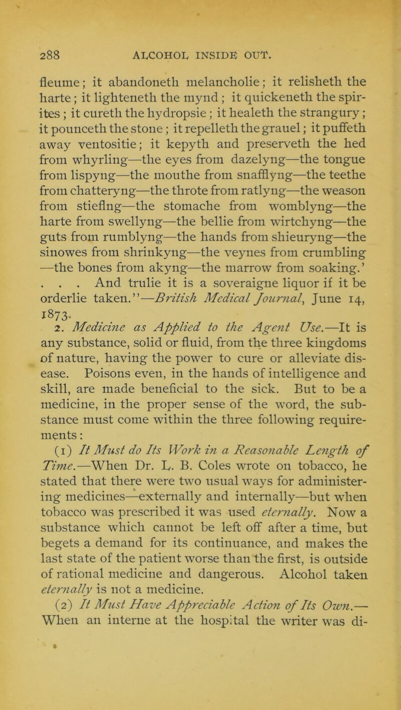 fleume; it abandoneth melancholie; it relisheth the harte; it lighteneth the mynd ; it quickeneth the spir- ites ; it cureth the hydropsie; it healeth the strangury ; it pounceth the stone; it repelleth the grauel; it puffeth away ventositie; it kepyth and preserveth the hed from whyrling—the eyes from dazelyng—the tongue from lispyng—the mouthe from snafflyng—the teethe from chatteryng—the throte from ratlyng—the weason from stieflng—the stomache from womblyng—the harte from swellyng—the bellie from wurtchyng—the guts from rumblyng—the hands from shieuryng—the sinowes from shrinkyng—the veynes from crumbling —the bones from akyng—the marrow from soaking.’ . . . And trulie it is a soveraigne liquor if it be orderlie taken.”—British Medical Journal, June 14, 1873, 2. Medicine as Applied to the Agent Use.—It is any substance, solid or fluid, from the three kingdoms of nature, having the power to cure or alleviate dis- ease. Poisons even, in the hands of intelligence and skill, are made beneficial to the sick. But to be a medicine, in the proper sense of the word, the sub- stance must come within the three following require- ments : (1) It Must do Its Work in a Reasonable Length of Time.—When Dr. L. B. Coles wrote on tobacco, he stated that there were two usual ways for administer- ing medicines—externally and internally—but when tobacco was prescribed it was used eternally. Now a substance which cannot be left off after a time, but begets a demand for its continuance, and makes the last state of the patient worse than the first, is outside of rational medicine and dangerous. Alcohol taken eternally is not a medicine. (2) It Must Have Appreciable Action of Its Own.— When an interne at the hospital the writer was di-