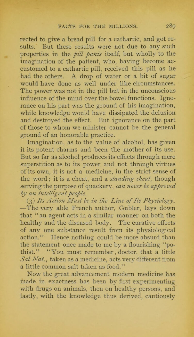 rected to give a bread pill for a cathartic, and got re- sults. But these results were not due to any such properties in the pill panis itself, but wholly to the imagination of the patient, who, having become ac- customed to a cathartic pill, received this pill as he had the others. A drop of water or a bit of sugar would have done as well under like circumstances. The power was not in the pill but in the unconscious influence of the mind over the bowel functions. Igno- rance on his part was the ground of his imagination, while knowledge would have dissipated the delusion and destroyed the effect. But ignorance on the part of those to whom we minister cannot be the general ground of an honorable practice. Imagination, as to the value of alcohol, has given it its potent charms and been the mother of its use. But so far as alcohol produces its effects through mere superstition as to its power and not through virtues of its own, it is not a medicine, in the strict sense of the word; it is a cheat, and a stajidhig cheat, though serving the purpose of quackery, can 7iever be app7'oved by an hitellige^it people. (3) Its Action Must be in the Line of Its Physiology. —The very able French author, Gubler, lays down that “an agent acts in a .similar manner on both the healthy and the diseased body. The curative effects of any one substance result from its physiological action.” Hence nothing could be more absurd than the statement once made to me by a flourishing ‘ ‘po- thist.” “You must remember, doctor, that a little Sal Nat., taken as a medicine, acts very different from a little common salt taken as food. ’ ’ Now the great advancement modern medicine has made in exactness has been by first experimenting with drugs on animals, then on healthy persons, and lastly, with the knowledge thus derived, cautiously