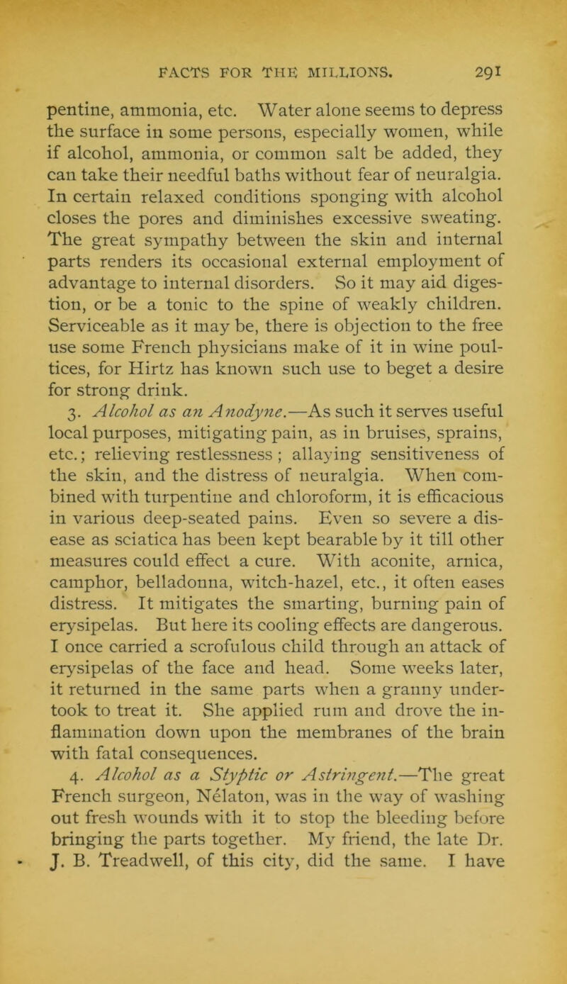 pentine, ammonia, etc. Water alone seems to depress the surface in some persons, especially women, while if alcohol, ammonia, or common salt be added, they can take their needful baths without fear of neuralgia. In certain relaxed conditions sponging with alcohol closes the pores and diminishes excessive sweating. The great sympathy between the skin and internal parts renders its occasional external employment of advantage to internal disorders. So it may aid diges- tion, or be a tonic to the spine of weakly children. Serviceable as it may be, there is objection to the free use some French physicians make of it in wine poul- tices, for Hirtz has known such use to beget a desire for strong drink. 3. Alcohol as an A nodyne.—As such it serves useful local purposes, mitigating pain, as in bruises, sprains, etc.; relieving restlessness; allaying sensitiveness of the skin, and the distress of neuralgia. When com- bined with turpentine and chloroform, it is efficacious in various deep-seated pains. Even so severe a dis- ease as sciatica has been kept bearable by it till other measures could effect a cure. With aconite, arnica, camphor, belladonna, witch-hazel, etc., it often eases distress. It mitigates the smarting, burning pain of erysipelas. But here its cooling effects are dangerous. I once carried a scrofulous child through an attack of erysipelas of the face and head. Some weeks later, it returned in the same parts when a granny under- took to treat it. She applied rum and drove the in- flammation down upon the membranes of the brain with fatal consequences. 4. Alcohol as a Styptic or Astringent.—The great French surgeon, Nelaton, was in the way of washing out fresh wounds with it to stop the bleeding before bringing the parts together. My friend, the late Dr. J. B. Treadwell, of this city, did the same. I have