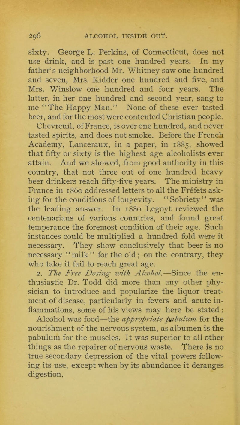 sixty. George L. Perkins, of Connecticut, does not use drink, and is past one hundred years. In my father’s neighborhood Mr. Whitney saw one hundred and seven, Mrs. Kidder one hundred and five, and Mrs. Winslow one hundred and four years. The latter, in her one hundred and second year, sang to me “The Happy Man.’’ None of these ever tasted beer, and for the most were contented Christian people. Chevreuil, of France, is over one hundred, and never tasted spirits, and does not smoke. Before the French Academy, Tanceraux, in a paper, in 1885, showed that fifty or sixty is the highest age alcoholists ever attain. And we showed, from good authority in this country, that not three out of one hundred heavy beer drinkers reach fift5^-five years. The ministry in France in i860 addressed letters to all the Frefets ask- ing for the conditions of longevity. ‘ ‘ Sobriety ’ ’ was the leading answer. In 1880 Legoyt reviewed the centenarians of various countries, and found great temperance the foremost condition of their age. Such instances could be multiplied a hundred fold were it necessary. They show conclusively that beer is no necessary ‘ ‘ milk ’ ’ for the old; on the contrary, they who take it fail to reach great age. 2. The Free Dosing with Alcohol.—Since the en- thusiastic Dr. Todd did more than any other phy- sician to introduce and popularize the liquor treat- ment of disease, particularly in fevers and acute in- flammations, some of his views may here be stated : Alcohol was food—the appropriate pabulum for the nourishment of the nervous system, as albumen is the pabulum for the muscles. It was superior to all other things as the repairer of nervous waste. There is no true secondary depression of the vital powers follow- ing its use, except when by its abundance it deranges digestion.