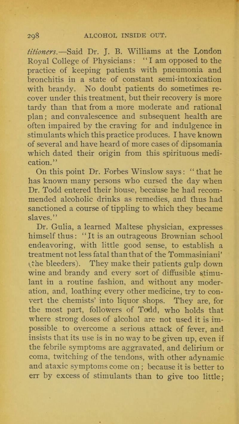 tiiioners.—Said Dr. J. B. Williams at the Dondon Royal College of Physicians: “I am opposed to the practice of keeping patients with pneumonia and bronchitis in a state of constant semi-intoxication with brandy. No doubt patients do sometimes re- cover under this treatment, but their recovery is more tardy than that from a more moderate and rational plan; and convalescence and subsequent health are often impaired by the craving for and indulgence in stimulants which this practice produces. I have known of several and have heard of more cases of dipsomania which dated their origin from this spirituous medi- cation.” On this point Dr. Forbes Winslow says: ” that he has known many persons who cursed the day when Dr. Todd entered their house, because he had recom- mended alcoholic drinks as remedies, and thus had sanctioned a course of tippling to which they became slaves. ’ ’ Dr. Gulia, a learned Maltese physician, expresses himself thus: “ It is an outrageous Brownian school endeavoring, with little good sense, to establish a treatment not less fatal than that of the Tommasiniani’ vthe bleeders). They make their patients gulp down wine and brandy and every sort of diffusible stimu- lant in a routine fashion, and without any moder- ation, and, loathing every other medicine, try to con- vert the chemists’ into liquor shops. They are, for the most part, followers of Todd, who holds that where strong doses of alcohol are not used it is im- possible to overcome a serious attack of fever, and insists that its use is in no way to be given up, even if the febrile symptoms are aggravated, and delirium or coma, twitching of the tendons, with other adynamic and ataxic symptoms come on; because it is better to err by excess of stimulants than to give too little;