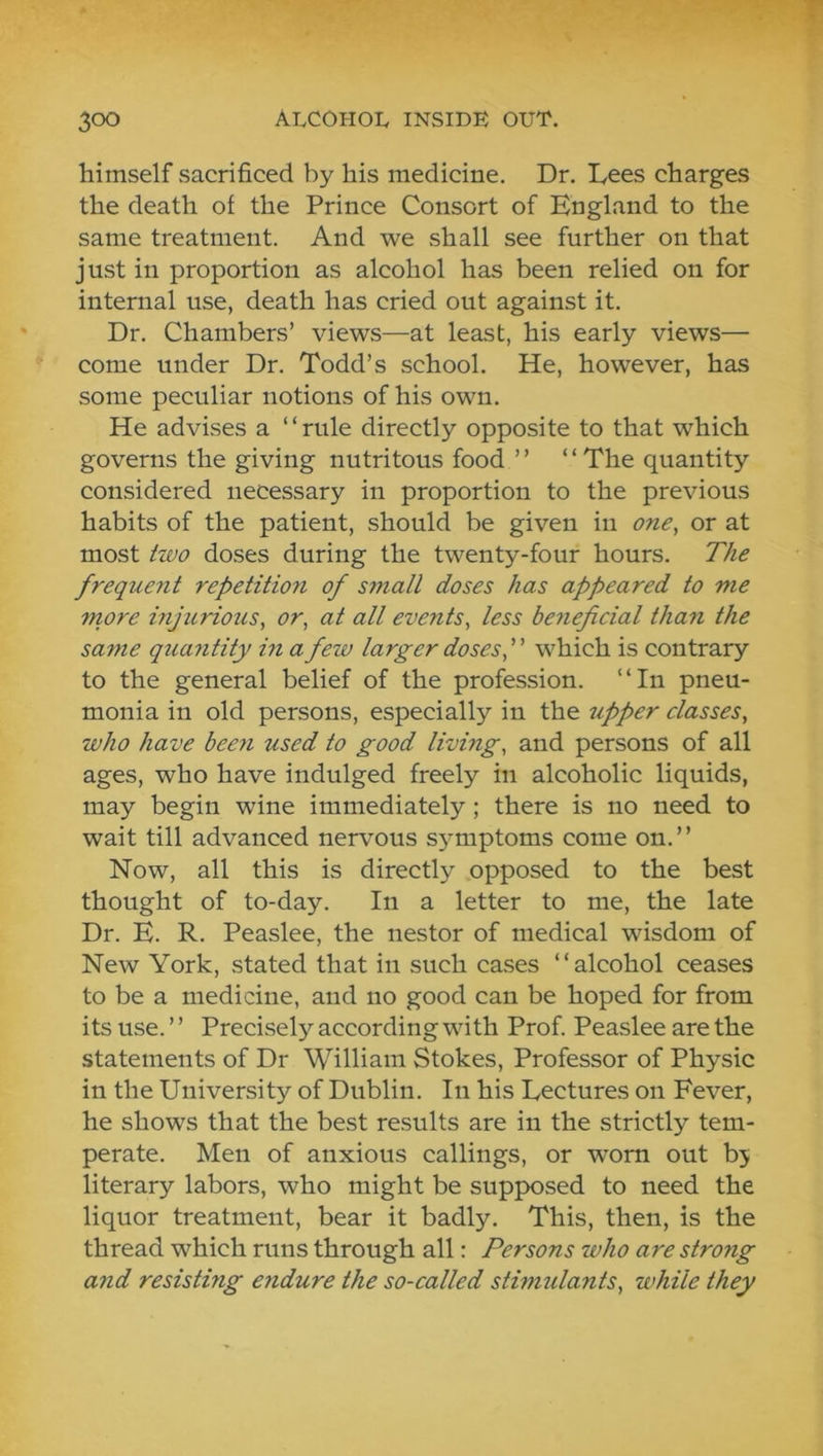 himself sacrificed by his medicine. Dr. Lees charges the death of the Prince Consort of England to the same treatment. And we shall see further on that just in proportion as alcohol has been relied on for internal use, death has cried out against it. Dr. Chambers’ views—at least, his early views— come under Dr. Todd’s school. He, however, has some peculiar notions of his own. He advises a “rule directly opposite to that which governs the giving nutritous food ’ ’ “ The quantity considered necessary in proportion to the previous habits of the patient, should be given in one, or at most two doses during the twenty-four hours. The frequent repetition of small doses has appeared to me more injurious, or, at all events, less beneficial than the same quantity hi a few larger doses, which is contrary to the general belief of the profession. “In pneu- monia in old persons, especially in the upper classes, who have been used to good living, and persons of all ages, who have indulged freely in alcoholic liquids, may begin wine immediately; there is no need to wait till advanced nervous S3^mptoms come on.’’ Now, all this is directl> opposed to the best thought of to-day. In a letter to me, the late Dr. E. R. Peaslee, the nestor of medical wisdom of New York, stated that in such cases “alcohol ceases to be a medicine, and no good can be hoped for from its use. ’ ’ Precisely according with Prof Peaslee are the statements of Dr William Stokes, Professor of Physic in the University of Dublin. In his Lectures on Fever, he shows that the best results are in the strictly tem- perate. Men of anxious callings, or worn out bj literary labors, who might be supposed to need the liquor treatment, bear it badly. This, then, is the thread which runs through all: Persons who are strong and resisting eiidure the so-called stimulants, while they