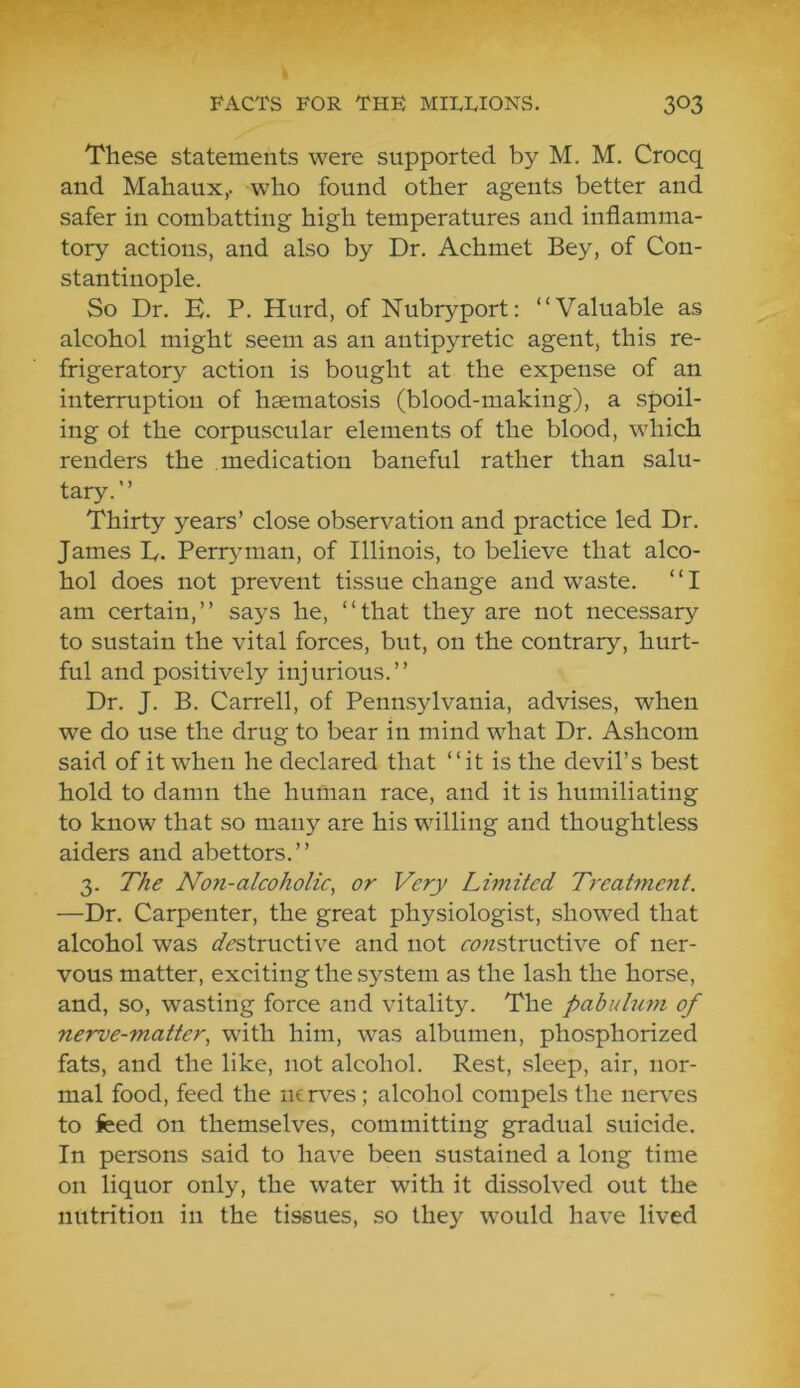 These statements were supported by M. M. Crocq and Mahaux,. who found other agents better and safer in combatting high temperatures and inflamma- tory actions, and also by Dr. Achmet Bey, of Con- stantinople. So Dr. E. P. Hurd, of Nubryport: “Valuable as alcohol might seem as an antipyretic agent, this re- frigerator}^ action is bought at the expense of an interruption of haematosis (blood-making), a spoil- ing ot the corpuscular elements of the blood, which renders the medication baneful rather than salu- tary. ’ ’ Thirty years’ close observation and practice led Dr. James L. Perryman, of Illinois, to believe that alco- hol does not prevent tissue change and waste. ‘ ‘ I am certain,’’ says he, “that they are not necessary to sustain the vital forces, but, on the contrary, hurt- ful and positively injurious.’’ Dr. J. B. Carrell, of Pennsylvania, advises, when we do use the drug to bear in mind what Dr. Ashcom said of it when he declared that “it is the devil’s best hold to damn the human race, and it is humiliating to know that so many are his willing and thoughtless aiders and abettors.’’ 3. The Non-alcoholic, or Very Limited Treatment. —Dr. Carpenter, the great physiologist, showed that alcohol was a'ifstructive and not r^?;zstructive of ner- vous matter, exciting the system as the lash the horse, and, so, wasting force and vitality. The pabulum of nerve-matter, with him, was albumen, phosphorized fats, and the like, not alcohol. Rest, sleep, air, nor- mal food, feed the nerv^es; alcohol compels the nerees to feed on themselves, committing gradual suicide. In persons said to have been sustained a long time on liquor only, the water with it dissolved out the nutrition in the tissues, so they would have lived