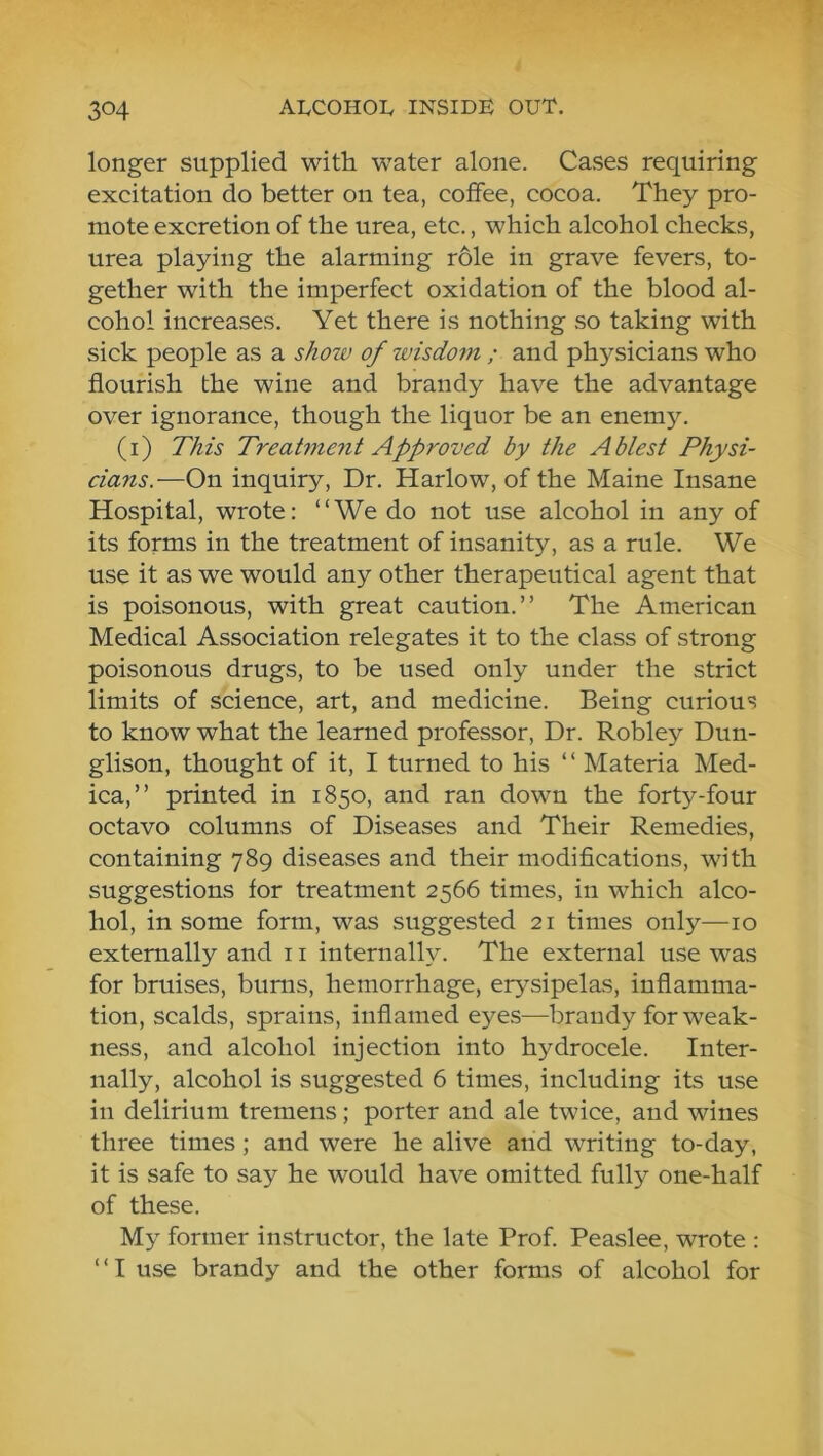 longer supplied witti water alone. Cases requiring excitation do better on tea, coffee, cocoa. They pro- mote excretion of the urea, etc., which alcohol checks, urea playing the alarming r61e in grave fevers, to- gether with the imperfect oxidation of the blood al- cohol increases. Yet there is nothing so taking with sick people as a show of wisdom ; and physicians who flourish the wine and brandy have the advantage over ignorance, though the liquor be an enemy. (i) This Treat7nent Approved by the Ablest Physi- cians.—On inquiry. Dr. Harlow, of the Maine Insane Hospital, wrote; “We do not use alcohol in any of its forms in the treatment of insanity, as a rule. We use it as we would any other therapeutical agent that is poisonous, with great caution.” The American Medical Association relegates it to the class of strong poisonous drugs, to be used only under the strict limits of science, art, and medicine. Being curious to know what the learned professor. Dr. Robley Dun- glison, thought of it, I turned to his ‘ ‘ Materia Med- ica,” printed in 1850, and ran down the fort3^-four octavo columns of Diseases and Their Remedies, containing 789 diseases and their modifications, with suggestions for treatment 2566 times, in which alco- hol, in some form, was suggested 21 times only—10 externally and 11 internally. The external use was for bruises, bums, hemorrhage, erysipelas, inflamma- tion, scalds, sprains, inflamed ej^es—brandy for weak- ness, and alcohol injection into hydrocele. Inter- nally, alcohol is suggested 6 times, including its use in delirium tremens; porter and ale twice, and wines three times; and were he alive and writing to-day, it is safe to say he would have omitted fully one-half of these. My former instructor, the late Prof. Peaslee, wrote : “I use brandy and the other forms of alcohol for