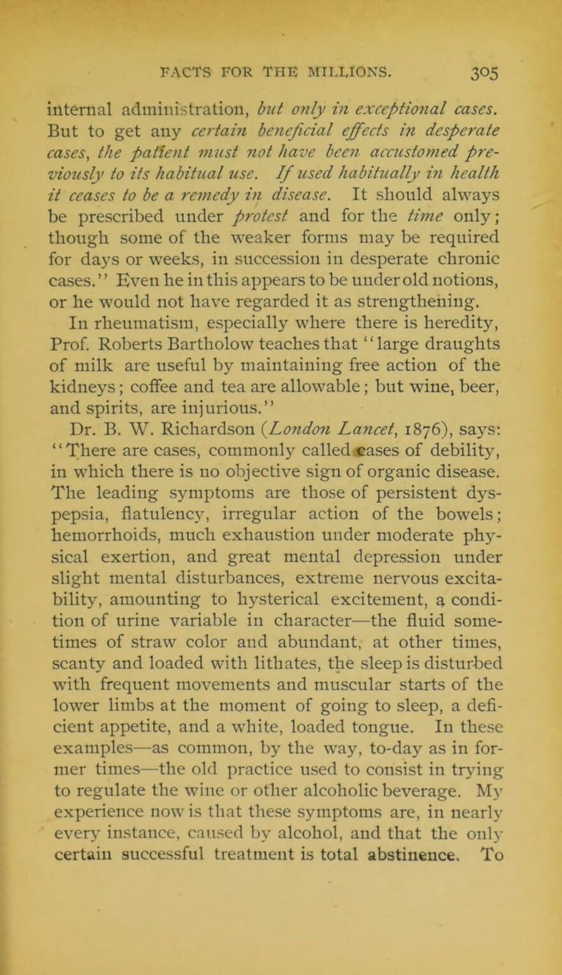 internal administration, but only in exceptional cases. But to get any certain beneficial efipects in desperate cases, the patient must not have beeyi acc7istomed pre- viously to its habitual use. If used habitually in health it ceases to be a remedy in disease. It should always be prescribed under protest and for the time only; though some of the weaker forms may be required for days or weeks, in succession in desperate chronic cases. ’ ’ Even he in this appears to be under old notions, or he would not have regarded it as strengthening. In rheumatism, especially where there is heredity. Prof. Roberts Bartholow teaches that “large draughts of milk are useful by maintaining free action of the kidneys; coffee and tea are allowable; but wine, beer, and spirits, are injurious.” Dr. B. W. Richardson {London Lancet, 1876), says; “There are cases, commonly calledcases of debility, in which there is no objective sign of organic disease. The leading symptoms are those of persistent dys- pepsia, flatulency, irregular action of the bowels; hemorrhoids, much exhaustion under moderate phy- sical exertion, and great mental depression under slight mental disturbances, extreme nervous excita- bility, amounting to hysterical excitement, a condi- tion of urine variable in character—the fluid some- times of straw color and abundant, at other times, scanty and loaded with lithates, the sleep is disturbed with frequent movements and muscular starts of the lower limbs at the moment of going to sleep, a defi- cient appetite, and a white, loaded tongue. In these examples—as common, by the way, to-day as in for- mer times—the old practice used to consist in tr>nng to regulate the wine or other alcoholic beverage. M3” experience now is that these symptoms are, in nearly ever>” instance, caused by alcohol, and that the onl)- certain successful treatment is total abstinence. To