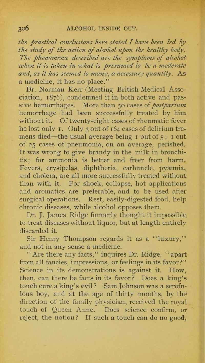 the practical conclusions here stated I have been led by the shidy of the action of alcohol upon the healthy body. The phenomena described are the symptoms of alcohol when it is taken in what is presumed to be a moderate and, as it has seemed to many, a necessary quantity. As a medicine, it has no place.” Dr. Norman Kerr (Meeting British Medical Asso- ciation, 1876), condemned it in both active and pas- sive hemorrhages. More than 50 cases of postpartum hemorrhage had been successfully treated by him without it. Of twenty-eight cases of rheumatic fever he lost only i. Only 3 out of 164 cases of delirium tre- mens died—the usual average being i out of 5 ; i out of 25 cases of pneumonia, on an average, perished. It was wrong to give brandy in the milk in bronchi- tis ; for ammonia is better and freer from harm. Fevers, erysipelas, diphtheria, carbuncle, pyaemia, and cholera, are all more successfully treated without than with it. For shock, collapse, hot applications and aromatics are preferable, and to be used after surgical operations. Rest, easily-digested food, help chronic diseases, while alcohol opposes them. Dr. J. James Ridge formerly thought it impossible to treat diseases without liquor, but at length entirely discarded it. Sir Henry Thompson regards it as a “luxury,” and not in any sense a medicine. “Are there any facts,” inquires Dr. Ridge, “ apart from all fancies, impressions, or feelings in its favor?” Science in its demonstrations is against it. How, then, can there be facts in its favor? Does a king’s touch cure a king’s evil ? Sam Johnson was a scrofu- lous boy, and at the age of thirty months, by the direction of the family physician, received the royal touch of Queen Anne. Does science confirm, or reject, the notion? If such a touch can do no good,