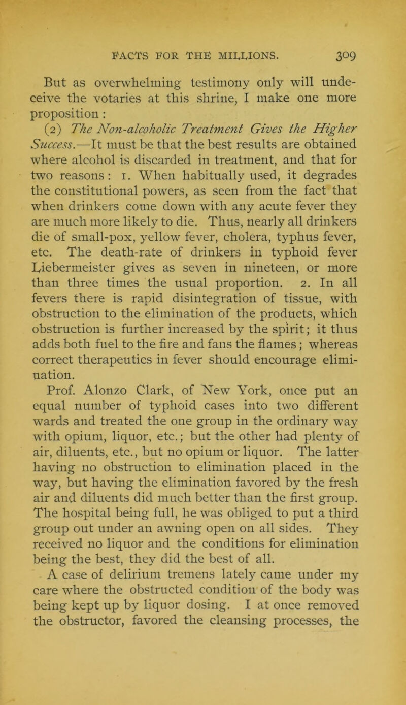 But as overwhelming testimony only will unde- ceive the votaries at this shrine, I make one more proposition : (2) The Non-alcoholic Treatment Gives the Higher Success.—It must be that the best results are obtained where alcohol is discarded in treatment, and that for two reasons: i. When habitually used, it degrades the constitutional powers, as seen from the fact that when drinkers come down with any acute fever they are much more likely to die. Thus, nearly all drinkers die of small-pox, yellow fever, cholera, typhus fever, etc. The death-rate of drinkers in typhoid fever Tiebermeister gives as seven in nineteen, or more than three times the usual proportion. 2. In all fevers there is rapid disintegration of tissue, with obstruction to the elimination of the products, which obstruction is further increased by the spirit; it thus adds both fuel to the fire and fans the flames; whereas correct therapeutics in fever should encourage elimi- nation. Prof. Alonzo Clark, of New York, once put an equal number of typhoid cases into two different wards and treated the one group in the ordinary way with opium, liquor, etc.; but the other had plenty of air, diluents, etc., but no opium or liquor. The latter having no obstruction to elimination placed in the way, but having the elimination favored by the fresh air and diluents did much better than the first group. The hospital being full, he was obliged to put a third group out under an awning open on all sides. They received no liquor and the conditions for elimination being the best, they did the best of all. A case of delirium tremens lately came under my care where the obstructed condition of the body was being kept up by liquor dosing. I at once removed the obstructor, favored the cleansing processes, the
