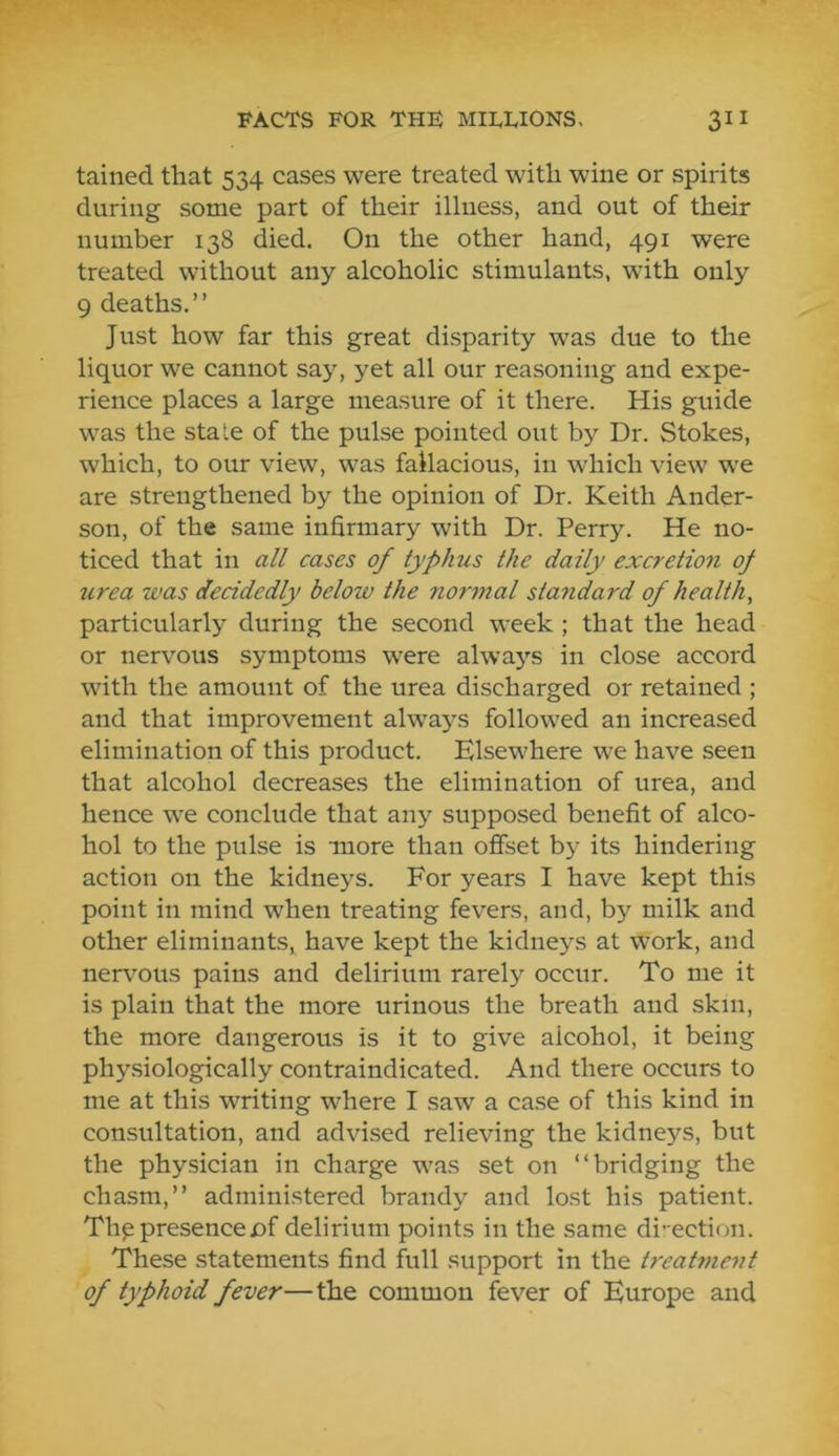 tained that 534 cases were treated with wine or spirits during some part of their illness, and out of their number 138 died. On the other hand, 491 were treated without any alcoholic stimulants, with only 9 deaths.” Just how far this great disparity was due to the liquor we cannot say, yet all our reasoning and expe- rience places a large measure of it there. His guide was the stale of the pulse pointed out by Dr. Stokes, which, to our view, was fallacious, in which view we are strengthened by the opinion of Dr. Keith Ander- son, of the same infirmary with Dr. Perry. He no- ticed that in all cases of typhus the daily excretion oj urea was decidedly below the normal standard of health, particularly during the second week ; that the head or nervous symptoms were always in close accord with the amount of the urea discharged or retained ; and that improvement always followed an increased elimination of this product. Elsewhere we have seen that alcohol decreases the elimination of urea, and hence we conclude that any supposed benefit of alco- hol to the pulse is more than offset by its hindering action on the kidneys. For years I have kept this point in mind when treating fevers, and, by milk and other eliminants, have kept the kidneys at work, and nervous pains and delirium rarely occur. To me it is plain that the more urinous the breath and skin, the more dangerous is it to give alcohol, it being physiologically contraindicated. And there occurs to me at this writing where I saw a case of this kind in consultation, and advised relieving the kidneys, but the physician in charge was set on “bridging the chasm,” administered brandy and lost his patient. Th^ presence of delirium points in the same di’ ection. These statements find fiill support in the treatment of typhoid fever—the common fever of Europe and