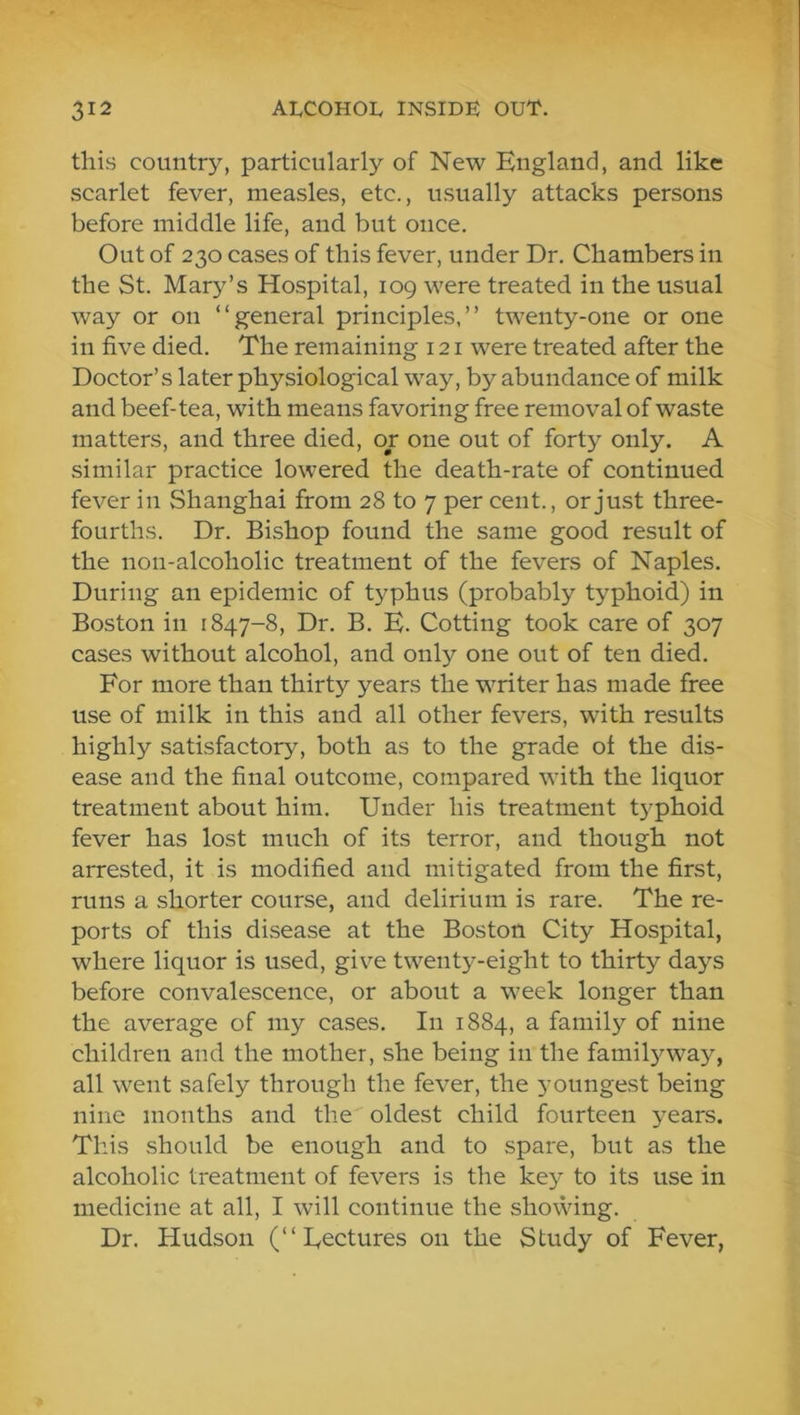 this country, particularly of New England, and like scarlet fever, measles, etc., usually attacks persons before middle life, and but once. Out of 230 cases of this fever, under Dr. Chambers in the St. Mary’s Ho.spital, 109 were treated in the usual way or on “general principles,” twenty-one or one in five died. The remaining 121 were treated after the Doctor’s later physiological way, by abundance of milk and beef-tea, with means favoring free removal of waste matters, and three died, or one out of forty only. A similar practice lowered the death-rate of continued fever in Shanghai from 28 to 7 per cent., or just three- fourths. Dr. Bishop found the same good result of the non-alcoholic treatment of the fevers of Naples. During an epidemic of typhus (probably typhoid) in Boston in 1847-8, Dr. B. E. Cotting took care of 307 cases without alcohol, and onE'- one out of ten died. For more than thirty years the writer has made free use of milk in this and all other fevers, with results highly satisfactory, both as to the grade of the dis- ease and the final outcome, compared with the liquor treatment about him. Under his treatment t}^phoid fever has lost much of its terror, and though not arrested, it is modified and mitigated from the first, runs a shorter course, aud delirium is rare. The re- ports of this disease at the Boston City Hospital, where liquor is used, give twent3--eight to thirty da>’^s before convalescence, or about a week longer than the average of my cases. In 1884, a family of nine children and the mother, she being in the famiE'-way, all went safely through the fever, the youngest being nine months and the oldest child fourteen 3^ears. This should be enough and to spare, but as the alcoholic treatment of fevers is the key to its use in medicine at all, I will continue the showing. Dr. Hudson (“Eectures on the Study of Fever,