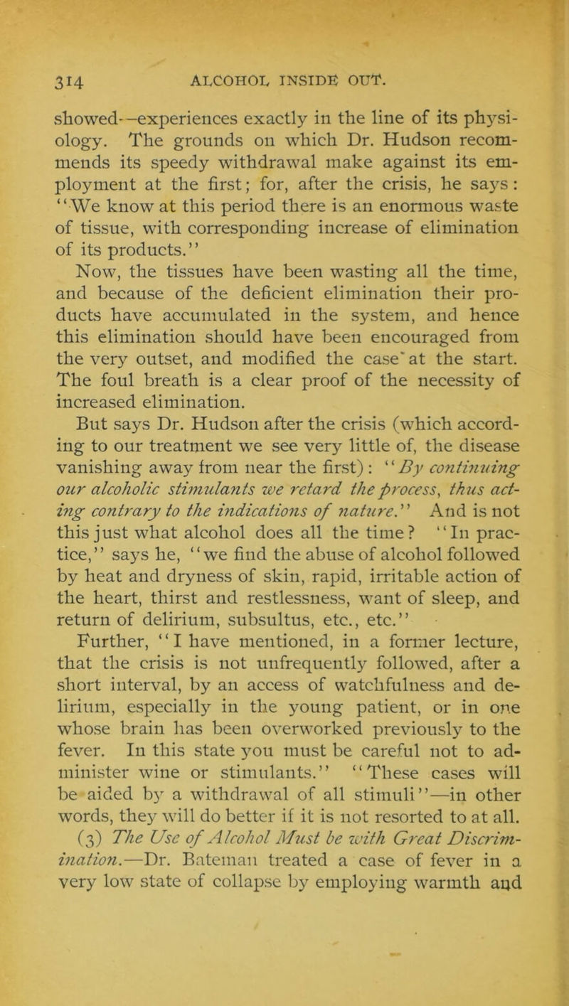 showed-—experiences exactly in the line of its ph}Lsi- ology. The grounds on which Dr. Hudson recom- mends its speedy withdrawal make against its em- ployment at the first; for, after the crisis, he says: “ We know at this period there is an enormous waste of tissue, with corresponding increase of elimination of its products. ’ ’ Now, the tissues have been wasting all the time, and because of the deficient elimination their pro- ducts have accumulated in the system, and hence this elimination should have been encouraged from the very outset, and modified the case* at the start. The foul breath is a clear proof of the necessity of increased elimination. But says Dr. Hudson after the crisis (which accord- ing to our treatment we see very little of, the disease vanishing away from near the first) : 'By contimdng our alcoholic stimulants we retard the process, thus act- ing contrary to the indications of nature. And is not this just what alcohol does all the time? “In prac- tice,” says he, “we find the abuse of alcohol followed by heat and dryness of skin, rapid, irritable action of the heart, thirst and restlessness, want of sleep, and return of delirium, subsultus, etc., etc.” Further, “ I have mentioned, in a former lecture, that the crisis is not unfrequently followed, after a short interval, by an access of watchfulness and de- lirium, especially in the young patient, or in one whose brain has been overworked previously to the fever. In this state ^mu must be careful not to ad- minister wine or stimulants.” “These cases will be aided b}^ a withdrawal of all stimuli”—in other words, they will do better if it is not resorted to at all. (3) The Use of Alcohol Must be with Great Discrim- ination.—Dr. Bateman treated a case of fever in a very low state of collapse by employing warmth aud
