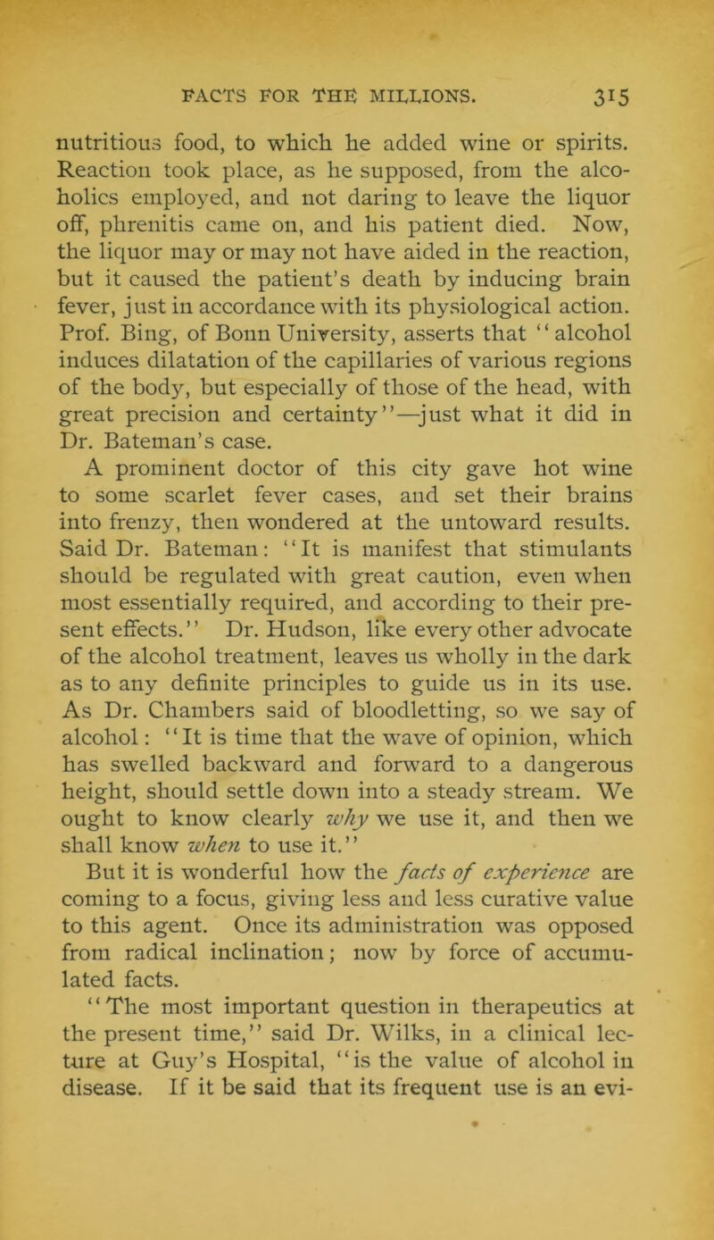 nutritious food, to which he added wine or spirits. Reaction took place, as he supposed, from the alco- holics employed, and not daring to leave the liquor off, phrenitis came on, and his patient died. Now, the liquor may or may not have aided in the reaction, but it caused the patient’s death by inducing brain fever, just in accordance with its phy.siological action. Prof. Bing, of Bonn University, asserts that “alcohol induces dilatation of the capillaries of various regions of the body, but especially of those of the head, with great precision and certainty”—just what it did in Dr. Bateman’s case. A prominent doctor of this city gave hot wine to some scarlet fever cases, and set their brains into frenzy, then wondered at the untoward results. Said Dr. Bateman: “ It is manifest that stimulants should be regulated with great caution, even when most essentially required, and according to their pre- sent effects.” Dr. Hudson, like every other advocate of the alcohol treatment, leaves us wholly in the dark as to any definite principles to guide us in its use. As Dr. Chambers said of bloodletting, so we say of alcohol: “It is time that the wave of opinion, which has swelled backward and forward to a dangerous height, should settle down into a steady stream. We ought to know clearly why we use it, and then we shall know when to use it. ” But it is wonderful how the fads of experience are coming to a focus, giving less and less curative value to this agent. Once its administration was opposed from radical inclination; now by force of accumu- lated facts. ‘ ‘ The most important question in therapeutics at the present time,” said Dr. Wilks, in a clinical lec- ture at Guy’s Hospital, “is the value of alcohol in disease. If it be said that its frequent use is an evi-