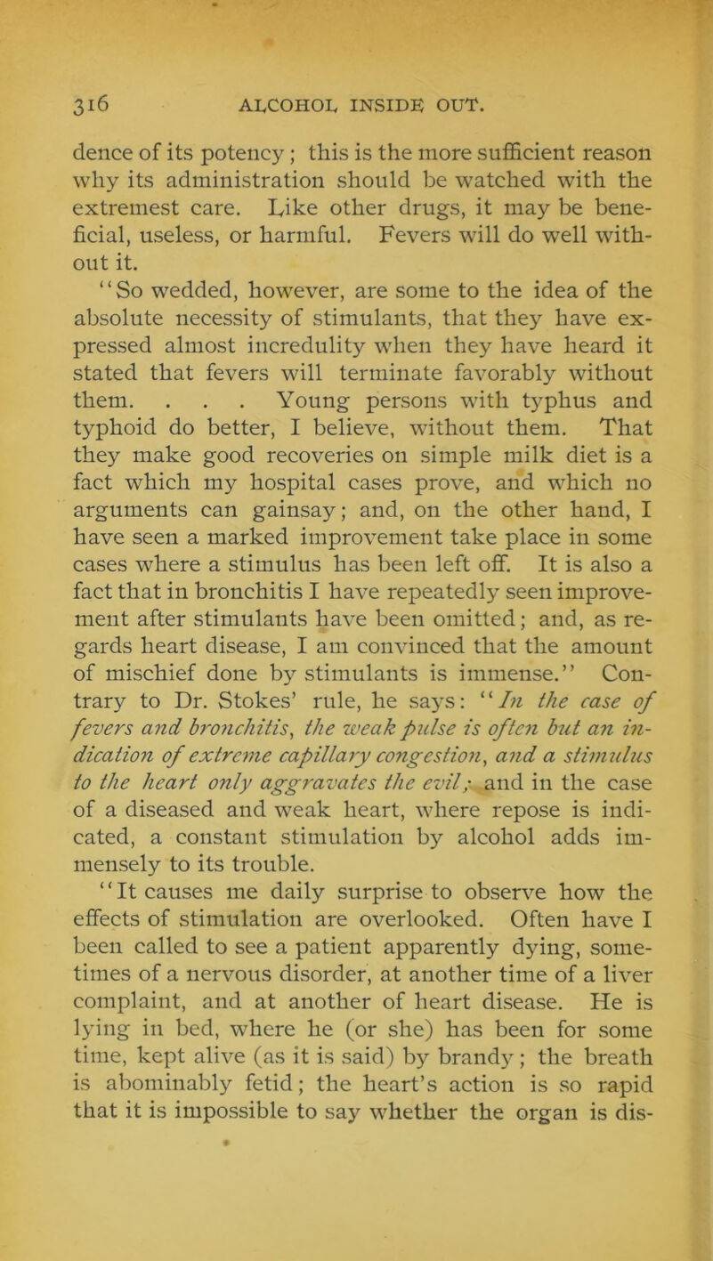 dence of its potency; this is the more sufficient reason why its administration should be watched with the extremest care. Like other drugs, it may be bene- ficial, useless, or harmful. Fevers will do well with- out it. “So wedded, however, are some to the idea of the absolute necessity of stimulants, that they have ex- pressed almost incredulity when they have heard it stated that fevers will terminate favorably without them. . . . Young persons with typhus and typhoid do better, I believe, without them. That they make good recoveries on simple milk diet is a fact which my hospital cases prove, and which no arguments can gainsay; and, on the other hand, I have seen a marked improvement take place in some cases where a stimulus has been left off. It is also a fact that in bronchitis I have repeatedly seen improve- ment after stimulants have been omitted; and, as re- gards heart disease, I am convinced that the amount of mischief done by stimulants is immense.” Con- trary to Dr. Stokes’ rule, he says: “/« the case of fevers and bronchitis^ the weak pulse is often but an in- dication of extreme capillayy congestion, and a stinmlus to the heart only aggravates the evil;- and in the case of a diseased and weak heart, where repose is indi- cated, a constant stimulation by alcohol adds im- mensely to its trouble. “It causes me daily surprise to observe how the effects of stimulation are overlooked. Often have I been called to see a patient apparently d}dng, some- times of a nervous disorder, at another time of a liver complaint, and at another of heart disease. He is lying in bed, where he (or she) has been for some time, kept alive (as it is said) by brandy; the breath is abominably fetid; the heart’s action is so rapid that it is impossible to say whether the organ is dis-