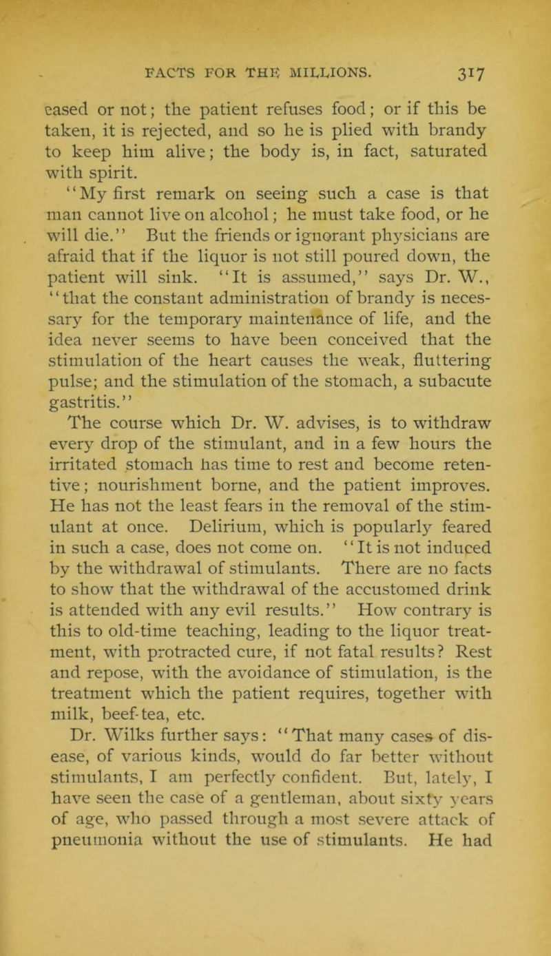 eased or not; the patient refuses food; or if this be taken, it is rejected, and so he is plied with brandy to keep him alive; the body is, in fact, saturated with spirit. ‘ ‘ My first remark on seeing such a case is that man cannot live on alcohol; he must take food, or he will die.” But the friends or ignorant ph5”sicians are afraid that if the liquor is not still poured down, the patient will sink. ‘‘It is assumed,” says Dr. W., ‘ ‘ that the constant administration of brandy is neces- sary for the temporary maintenance of life, and the idea never seems to have been conceived that the stimulation of the heart causes the weak, fluttering pulse; and the stimulation of the stomach, a subacute gastritis.” The course which Dr. W. advises, is to withdraw every drop of the stimulant, and in a few hours the irritated stomach has time to rest and become reten- tive ; nourishment borne, and the patient improves. He has not the least fears in the removal of the stim- ulant at once. Delirium, which is popularly feared in such a case, does not come on. ‘ ‘ It is not induced by the withdrawal of stimulants. There are no facts to show that the withdrawal of the accustomed drink is attended with any evil results.” How contrary is this to old-time teaching, leading to the liquor treat- ment, with protracted cure, if not fatal results? Rest and repose, with the avoidance of stimulation, is the treatment which the patient requires, together wdth milk, beef-tea, etc. Dr. Wilks further says: “That many cases of dis- ease, of various kinds, would do far better without stimulants, I am perfectly confident. But, lately, I have seen the case of a gentleman, about sixty years of age, who passed through a most severe attack of pneumonia without the use of stimulants. He had