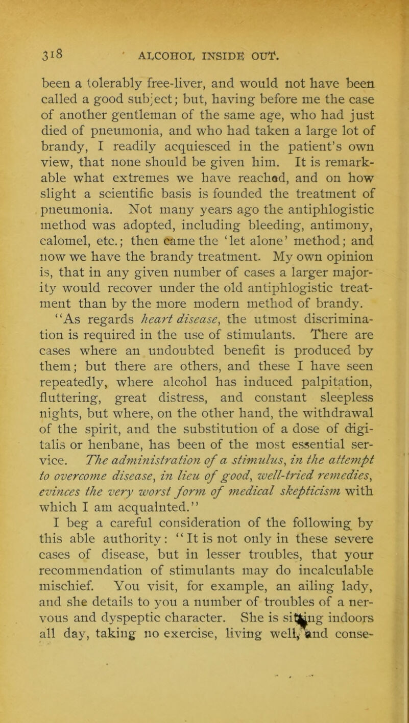been a tolerably free-liver, and would not have been called a good sub-ect; but, having before me the case of another gentleman of the same age, who had j ust died of pneumonia, and who had taken a large lot of brandy, I readily acquiesced in the patient’s own view, that none should be given him. It is remark- able what extremes we have reached, and on how slight a scientific basis is founded the treatment of pneumonia. Not many years ago the antiphlogistic method was adopted, including bleeding, antimony, calomel, etc.; then came the ‘ let alone ’ method; and now we have the brandy treatment. My own opinion is, that in any given number of cases a larger major- ity would recover under the old antiphlogistic treat- ment than by the more modern method of brandy. “As regards heart disease, the utmost discrimina- tion is required in the use of stimulants. There are cases where an undoubted benefit is produced by them; but there are others, and these I have seen repeatedly, where alcohol has induced palpitation, fluttering, great distress, and constant sleepless nights, but where, on the other hand, the withdrawal of the spirit, and the substitution of a dose of digi- talis or henbane, has been of the most essential ser- vice. The admhiistration of a stimulus, hi the atte7upt to overcome disease, in lieu of good, well-tried remedies, evinces the very worst fom^i of medical skepticism with which I am acquainted.’’ I beg a careful consideration of the following by this able authority: “ It is not only in these severe cases of disease, but in lesser troubles, that your recommendation of stimulants may do incalculable mischief. You visit, for example, an ailing lady, and she details to you a number of troubles of a ner- vous and dyspeptic character. She is silling indoors all day, taking no exercise, living well, and conse-
