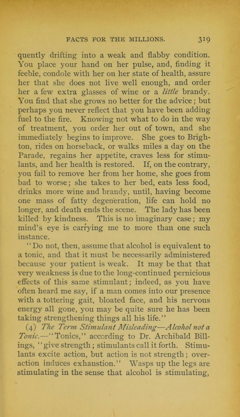 quently drifting into a weak and flabby condition. You place your band on her pulse, and, flnding it feeble, condole with her on her state of health, assure her that she does not live well enough, and order her a few extra glasses of wine or a little brandy. You find that she grows no better for the advice; but perhaps you never reflect that you have been adding fuel to the fire. Knowing not what to do in the way of treatment, you order her out of town, and she immediately begins to improve. She goes to Brigh- ton, rides on horseback, or walks miles a day on the Parade, regains her appetite, craves less for stimu- lants, and her health is restored. If, on the contrary', you fail to remove her from her home, she goes from bad to worse; she takes to her bed, eats less food, drinks more wine and brandy, until, having become one mass of fatty degeneration, life can hold no longer, and death ends the scene. The lady has been killed by kindness. This is no imaginary case; my mind’s eye is earning me to more than one such instance. “Do not, then, assume that alcohol is equivalent to a tonic, and that it must be necessarily administered because your patient is weak. It may be that that very weakness is due to the long-continued pernicious effects of this same stimulant; indeed, as you have often heard me say, if a man comes into our presence with a tottering gait, bloated face, and his nervous energy all gone, you may be quite sure he has been taking strengthening things all his life. ’ ’ (4) The Term Stimulant Misleadmg—Alcohol not a Tonic.—“Tonics,” according to Dr. Archibald Bill- ings, ‘ ‘ give strength; stimulants call it forth. Stimu- lants excite action, but action is not strength; over- action induces exhaustion.” Wasps up the legs are stimulating in the sense that alcohol is stimulating,